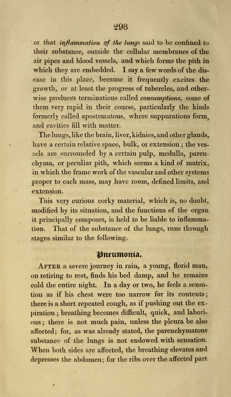 or that inflammation of the lungs said to be confined to their substance, outside the cellular membranes of the air pipes and blood vessels, and which forms the pith in which they are embedded. I say a few words of the dis- ease in this place, because it frequently excites the growth, or at least the progress of tubercles, and other- wise produces terminations called consumptions, some of them very rapid in their course, particularly the kinds formerly called apostematous, where suppurations form, and cavities fill with matter. The lungs, like the brain, liver, kidnies, and other glands, have a certain relative space, bulk, or extension ; the ves- sels are surrounded by a certain pulp, medulla, paren- chyma, or peculiar pith, which seems a kind of matrix, in which the frame work of the vascular and other systems proper to each mass, may have room, defined limits, and extension. This very curious corky material, which is, no doubt, modified by its situation, and the functions of the organ it principally composes, is held to be liable to inflamma- tion. That of the substance of the lungs, runs through stages similar to the following. After a severe journey in rain, a young, florid man, on retiring to rest, finds his bed damp, and he remains cold the entire night. In a day or two, he feels a sensa- tion as if his chest were too narrow for its contents; there is a short repeated cough, as if pushing out the ex- piration ; breathing becomes difficult, quick, and labori- ous ; there is not much pain, unless the pleura be also affected; for, as was already stated, the parenchymatous substance of the lungs is not endowed with sensation. When both sides are affected, the breathing elevates and depresses the abdomen; for the ribs over the affected part