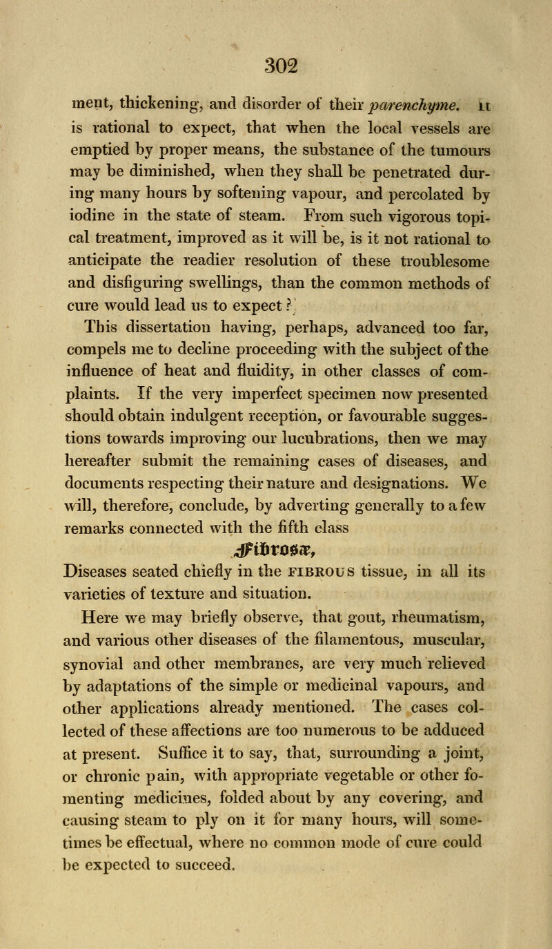 ment, thickening, and disorder of their parenchyme. it is rational to expect, that when the local vessels are emptied by proper means, the substance of the tumours may be diminished, when they shall be penetrated dur- ing many hours by softening vapour, and percolated by iodine in the state of steam. From such vigorous topi- cal treatment, improved as it will be, is it not rational to anticipate the readier resolution of these troublesome and disfiguring swellings, than the common methods of cure would lead us to expect ? This dissertation having, perhaps, advanced too far, compels me to decline proceeding with the subject of the influence of heat and fluidity, in other classes of com- plaints. If the very imperfect specimen noAv presented should obtain indulgent reception, or favourable sugges- tions towards improving our lucubrations, then we may hereafter submit the remaining cases of diseases, and documents respecting their nature and designations. We will, therefore, conclude, by adverting generally to a few remarks connected with the fifth class Diseases seated chiefly in the fibrous tissue, in all its varieties of texture and situation. Here we may briefly observe, that gout, rheumatism, and various other diseases of the filamentous, muscular, synovial and other membranes, are very much relieved by adaptations of the simple or medicinal vapours, and other applications already mentioned. The cases col- lected of these affections are too numerous to be adduced at present. Suffice it to say, that, surrounding a joint, or chronic pain, with appropriate vegetable or other fo- menting medicines, folded about by any covering, and causing steam to ply on it for many hours, will some- times be effectual, where no common mode of cure could be expected to succeed.
