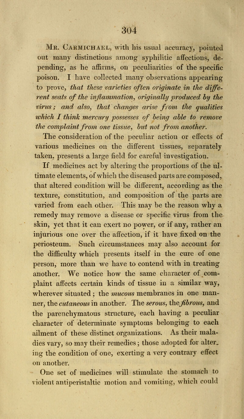 Mr. Carmichael, with his usual accuracy, pointed out many distinctions among syphilitic affections, de- pending, as he affirms, on peculiarities of the specific poison. I have collected many observations appearing to prove, that these varieties often originate in the diffe- rent seats of the inflammation, originally produced by the virus; and also, that changes arise from the qualities which I think mercury possesses of being able to remove the complaint from one tissue, but not from another. The consideration of the peculiar action or effects of various medicines on the different tissues, separately taken, presents a large field for careful investigation. If medicines act by altering the proportions of the ul- timate elements, of which the diseased parts are composed, that altered condition will be different, according as the texture, constitution, and composition of the parts are varied from each other. This may be the reason why a remedy may remove a disease or specific virus from the skin, yet that it can exert no power, or if any, rather an injurious one over the affection, if it have fixed on the periosteum. Such circumstances may also account for the difficulty which presents itself in the cure of one person, more than we have to contend with in treating another. We notice how the same character of com- plaint affects certain kinds of tissue in a similar way, wherever situated ; the mucous membranes in one man- ner, the cutaneous in another. The serous, the fibrous, and the parenchymatous structure, each having a peculiar character of determinate symptoms belonging to each ailment of these distinct organizations. As their mala- dies vary, so may their remedies; those adopted for alter. ing the condition of one, exerting a very contrary effect on another. One set of medicines will stimulate the stomach to violent antiperistaltic motion and vomiting, which could