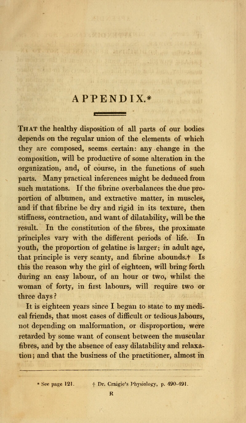 APPENDIX.* That the healthy disposition of all parts of our bodies depends on the regular union of the elements of which they are composed, seems certain: any change in the composition, will be productive of some alteration in the organization, and, of course, in the functions of such parts. Many practical inferences might be deduced from such mutations. If the fibrine overbalances the due pro- portion of albumen, and extractive matter, in muscles, and if that fibrine be dry and rigid in its texture, then stiffness, contraction, and want of dilatability, will be the result. In the constitution of the fibres, the proximate principles vary with the different periods of life. In youth, the proportion of gelatine is larger; in adult age, that principle is very scanty, and fibrine abounds, f Is this the reason why the girl of eighteen, will bring forth during an easy labour, of an hour or two, whilst the woman of forty, in first labours, will require two or three days ? It is eighteen years since I began to state to my medi- cal friends, that most cases of difficult or tedious labours, not depending on malformation, or disproportion, were retarded by some want of consent between the muscular fibres, and by the absence of easy dilatability and relaxa- tion ; and that the business of the practitioner, almost in * See page 121. f Dr. Craigie's Physiology, p. 490-491. R
