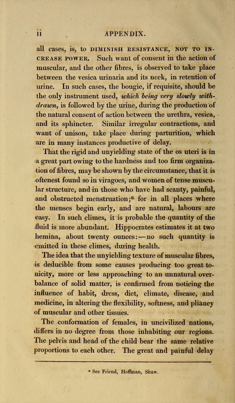all cases, is, to diminish resistance, not to in- crease power. Such want of consent in the action of muscular, and the other fibres, is observed to take place between the vesica urinaria and its neck, in retention of urine. In such cases, the bougie, if requisite, should be the only instrument used, which being very slowly with- drawn, is followed by the urine, during the production of the natural consent of action between the urethra, vesica, and its sphincter. Similar irregular contractions, and want of unison, take place during parturition, which are in many instances productive of delay. That the rigid and unyielding state of the os uteri is in a great part owing to the hardness and too firm organiza- tion of fibres, may be shown by the circumstance, that it is oftenest found so in viragoes, and women of tense muscu- lar structure, and in those who have had scanty, painful, and obstructed menstruation;* for in all places where the menses begin early, and are natural, labours are easy. In such climes, it is probable the quantity of the fluid is more abundant. Hippocrates estimates it at two hemina, about twenty ounces:—no such quantity is -emitted in these climes, during health. The idea that the unyielding texture of muscular fibres, -is deducible from some causes producing too great to- nicity, more or less approaching to an unnatural over- balance of solid matter, is confirmed from noticing the influence of habit, dress, diet, climate, disease, and medicine, in altering the flexibility, softness, and pliancy of muscular and other tissues. The conformation of females, in uncivilized nations, differs in no degree from those inhabiting our regions. The pelvis and head of the child bear the same relative proportions to each other. The great and painful delay * See Friend, Hoffman, Shaw.