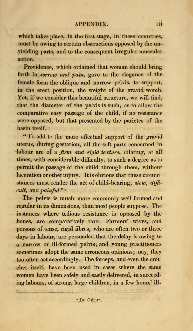 which takes place, in the first stage, in these countries, must be owing to certain obstructions opposed by the un- yielding parts, and to the consequent irregular muscular action. Providence, which ordained that woman should bring forth in sorrow and pain, gave to the elegance of the female form the oblique and narrow pelvis, to support, in the erect position, the weight of the gravid womb. Yet, if we consider this beautiful structure, we will find, that the diameter of the pelvis is such, as to allow the comparative easy passage of the child, if no resistance were opposed, but that presented by the parietes of the basin itself.  To add to the more effectual support of the gravid uterus, during gestation, all the soft parts concerned in labour are of a firm and rigid texture, dilating, at all times, with considerable difficulty, to such a degree as to permit the passage of the child through them, without laceration or other injury. It is obvious that these circum- stances must render the act of child-bearing, slow, diffi- cult, arid painful.* The pelvis is much more commonly well formed and regular in its dimensions, than most people suppose. The instances where tedious resistance is opposed by the bones, are comparatively rare. Farmers' wives, and persons of tense, rigid fibres, who are often two or three days in labour, are persuaded that the delay is owing to a narrow or ill-formed pelvis; and young practitioners sometimes adopt the same erroneous opinions; nay, they too often act accordingly. The forceps, and even the crot- chet itself, have been used in cases where the same women have been safely and easily delivered, in succeed- ing labours, of strong, large children, in a few hours' ill- * Dr. Osburn.