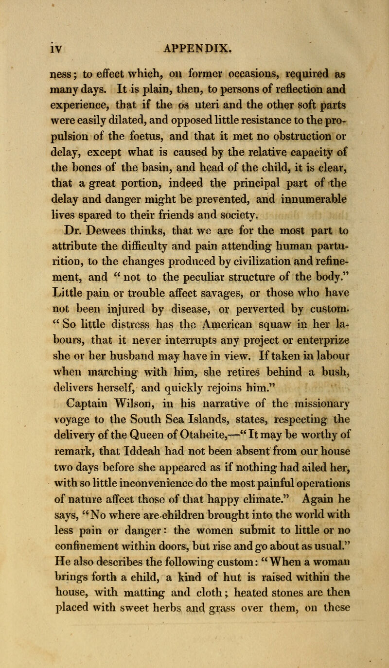ness; to effect which, on former occasions, required as many days. It is plain, then, to persons of reflection and experience, that if the os uteri and the other soft parts were easily dilated, and opposed little resistance to the pro- pulsion of the foetus, and that it met no obstruction or delay, except what is caused by the relative capacity of the bones of the basin, and head of the child, it is clear, that a great portion, indeed the principal part of i;he delay and danger might be prevented, and innumerable lives spared to their friends and society. Dr. Dewees thinks, that we are for the most part to attribute the difficulty and pain attending human partu- rition, to the changes produced by civilization and refine- ment, and  not to the peculiar structure of the body. Little pain or trouble affect savages, or those who have not been injured by disease, or perverted by custom.  So little distress has the American squaw in her la- bours, that it never interrupts any project or enterprise she or her husband may have in view. If taken in labour when marching with him, she retires behind a bush, delivers herself, and quickly rejoins him. Captain Wilson, in his narrative of the missionary voyage to the South Sea Islands, states, respecting the delivery of the Queen of Otaheite,— It may be worthy of remark, that Iddeah had not been absent from our house two days before she appeared as if nothing had ailed her, with so little inconvenience do the most painful operations of nature affect those of that happy climate. Again he says, No where arechildren brought into the world with less pain or danger: the women submit to little or no confinement within doors, but rise and go about as usual. He also describes the following custom:  When a woman brings forth a child, a kind of hut is raised within the house, with matting and cloth; heated stones are then placed with sweet herbs and grass over them, on these