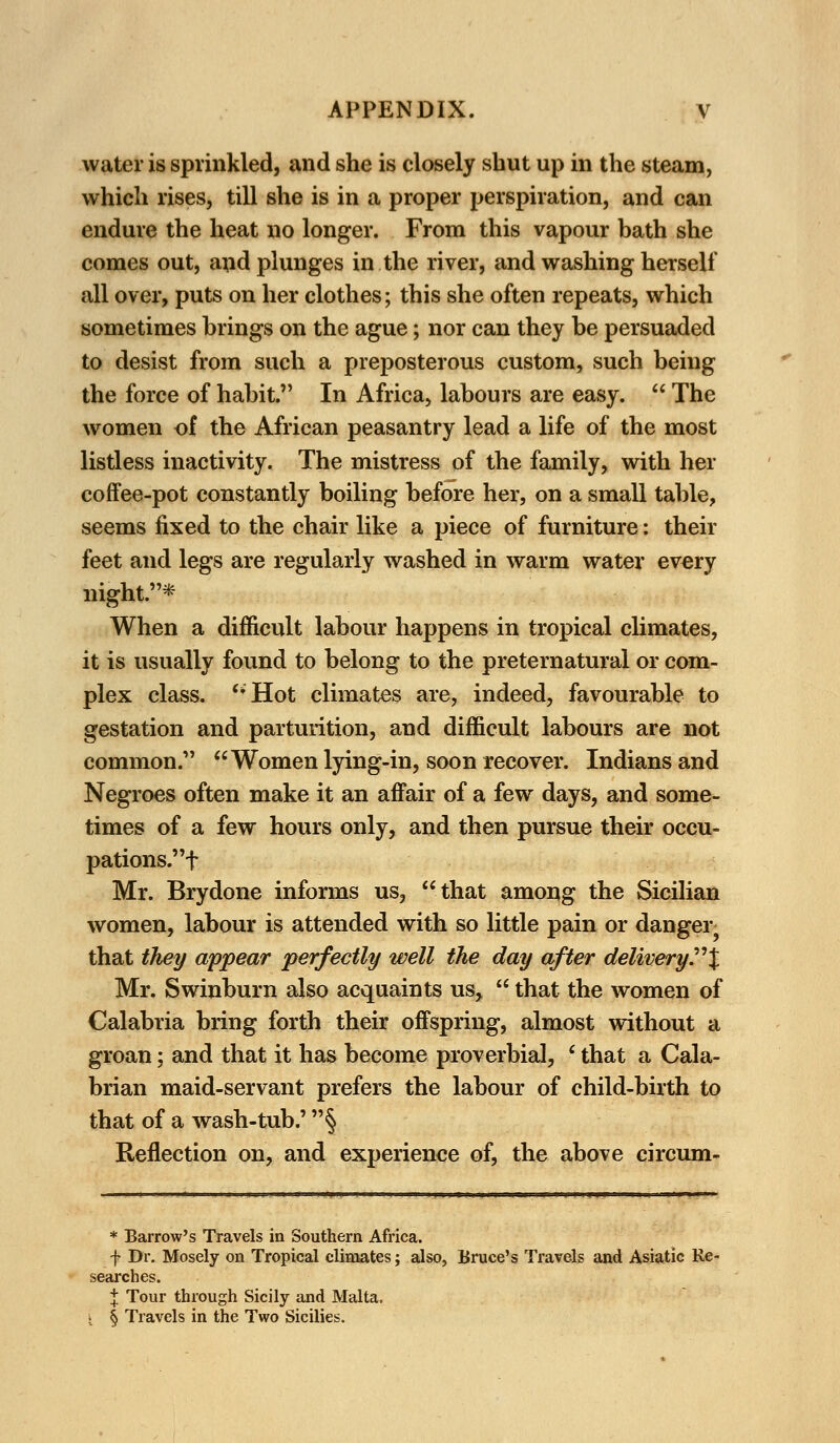 water is sprinkled, and she is closely shut up in the steam, which rises, till she is in a proper perspiration, and can endure the heat no longer. From this vapour bath she comes out, and plunges in the river, and washing herself all over, puts on her clothes; this she often repeats, which sometimes brings on the ague; nor can they be persuaded to desist from such a preposterous custom, such being the force of habit. In Africa, labours are easy.  The women of the African peasantry lead a life of the most listless inactivity. The mistress of the family, with her coffee-pot constantly boiling before her, on a small table, seems fixed to the chair like a piece of furniture: their feet and legs are regularly washed in warm water every night.* When a difficult labour happens in tropical climates, it is usually found to belong to the preternatural or com- plex class. ''Hot climates are, indeed, favourable to gestation and parturition, and difficult labours are not common. Women lying-in, soon recover. Indians and Negroes often make it an affair of a few days, and some- times of a few hours only, and then pursue their occu- pations.'^ Mr. Brydone informs us, that among the Sicilian women, labour is attended with so little pain or danger that they appear perfectly well the day after delivery'.J Mr. Swinburn also acquaints us,  that the women of Calabria bring forth their offspring, almost without a groan; and that it has become proverbial, ' that a Cala- brian maid-servant prefers the labour of child-birth to that of a wash-tub.' § Reflection on, and experience of, the above circum- * Barrow's Travels in Southern Africa. f Dr. Mosely on Tropical climates; also, Bruce's Travels and Asiatic Re- searches. % Tour through Sicily and Malta, j I Travels in the Two Sicilies.