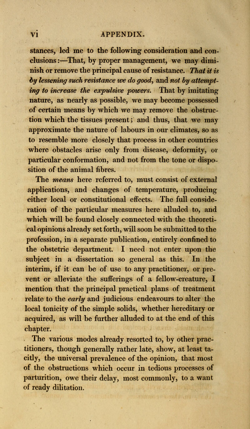 stances, led me to the following consideration and con- clusions :—That, by proper management, we may dimi- nish or remove the principal cause of resistance. That it is by lessening such resistance we do good, and not by attempt- ing to increase the expulsive powers. That by imitating nature, as nearly as possible, we may become possessed of certain means by which we may remove the obstruc- tion which the tissues present; and thus, that we may approximate the nature of labours in our climates, so as to resemble more closely that process in other countries where obstacles arise only from disease, deformity, or particular conformation, and not from the tone or dispo- sition of the animal fibres. The means here referred to, must consist of external applications, and changes of temperature, producing either local or constitutional effects. The full conside- ration of the particular measures here alluded to, and which will be found closely connected with the theoreti- cal opinions already set forth, will soon be submitted to the profession, in a separate publication, entirely confined to the obstetric department. I need not enter upon the subject in a dissertation so general as this. In the interim, if it can be of use to any practitioner, or pre- vent or alleviate the sufferings of a fellow-creature, I mention that the principal practical plans of treatment relate to the early and judicious endeavours to alter the local tonicity of the simple solids, whether hereditary or acquired, as will be further alluded to at the end of this chapter. The various modes already resorted to, by other prac- titioners, though generally rather late, show, at least ta- citly, the universal prevalence of the opinion, that most of the obstructions which occur in tedious processes of parturition, owe their delay, most commonly, to a want of ready dilitation.