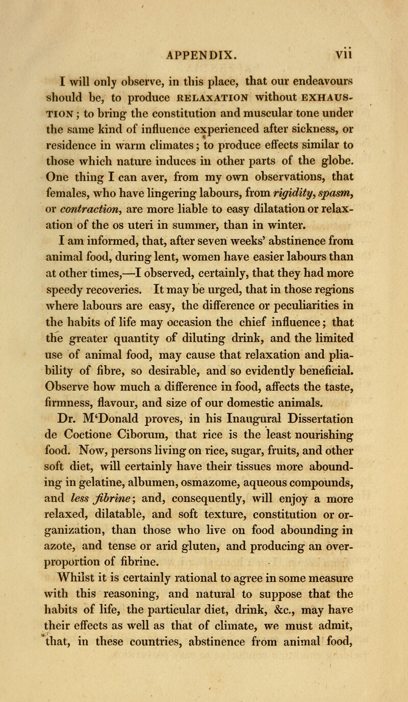 I will only observe, in this place, that our endeavours should he, to produce relaxation without exhaus- tion ; to bring the constitution and muscular tone under the same kind of influence experienced after sickness, or residence in warm climates; to produce effects similar to those which nature induces in other parts of the globe. One thing I can aver, from my own observations, that females, who have lingering labours, from rigidity-, spasm, or contraction, are more liable to easy dilatation or relax- ation of the os uteri in summer, than in winter. I am informed, that, after seven weeks' abstinence from animal food, during lent, women have easier labours than at other times,—I observed, certainly, that they had more speedy recoveries. It may be urged, that in those regions where labours are easy, the difference or peculiarities in the habits of life may occasion the chief influence; that the greater quantity of diluting drink, and the limited use of animal food, may cause that relaxation and plia- bility of fibre, so desirable, and so evidently beneficial. Observe how much a difference in food, affects the taste, firmness, flavour, and size of our domestic animals. Dr. M'Donald proves, in his Inaugural Dissertation de Coctione Ciborum, that rice is the least nourishing food. Now, persons living on rice, sugar, fruits, and other soft diet, will certainly have their tissues more abound- ing in gelatine, albumen, osmazome, aqueous compounds, and less jibrine; and, consequently, will enjoy a more relaxed, dilatable, and soft texture, constitution or or- ganization, than those who live on food abounding in azote, and tense or arid gluten, and producing an over- proportion of fibrine. Whilst it is certainly rational to agree in some measure with this reasoning, and natural to suppose that the habits of life, the particular diet, drink, &c, may have their effects as well as that of climate, we must admit, *that, in these countries, abstinence from animal food,