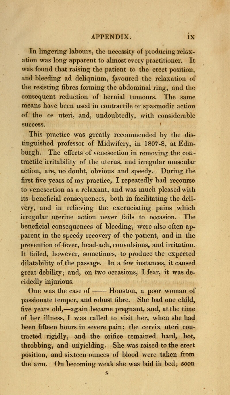 In lingering labours, the necessity of producing relax- ation was long apparent to almost every practitioner. It was found that raising the patient to the erect position, and bleeding ad deliquium, favoured the relaxation of the resisting fibres forming the abdominal ring, and the consequent reduction of hernial tumours. The same means have been used in contractile or spasmodic action of the os uteri, and, undoubtedly, with considerable success. t This practice was greatly recommended by the dis- tinguished professor of Midwifery, in 1807-8, at Edin- burgh. The effects of venesection in removing the con- tractile irritability of the uterus, and irregular muscular action, are, no doubt, obvious and speedy. During the first five years of my practice, I repeatedly had recourse to venesection as a relaxant, and was much pleased with its beneficial consequences, both in facilitating the deli- very, and in relieving the excruciating pains which irregular uterine action never fails to occasion. The beneficial consequences of bleeding, were also often ap- parent in the speedy recovery of the patient, and in the prevention of-fever, head-ach, convulsions, and irritation. It failed, however, sometimes, to produce the expected dilatability of the passage. In a few instances, it caused great debility; and, on two occasions, I fear, it was de- cidedly injurious. One was the case of Houston, a poor woman of passionate temper, and robust fibre. She had one child, five years old,—again became pregnant, and, at the time of her illness, I was called to visit her, when she had been fifteen hours in severe pain; the cervix uteri con- tracted rigidly, and the orifice remained hard, hot, throbbing, and unyielding. She was raised to the erect position, and sixteen ounces of blood were taken from the arm. On becoming weak she was laid in bed; soon s