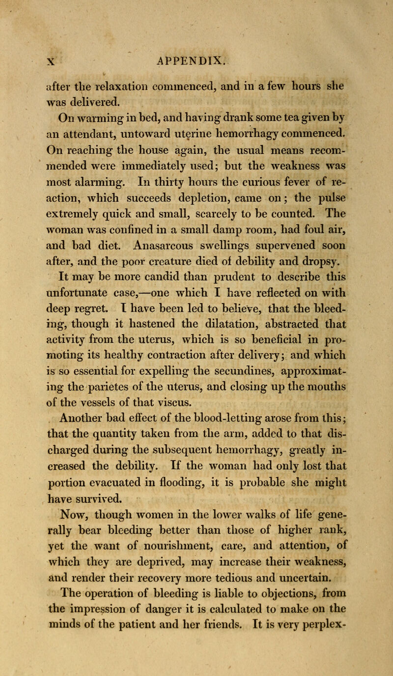 after the relaxation commenced, and in a few hours she was delivered. On warming in bed, and having drank some tea given by an attendant, untoward uterine hemorrhagy commenced. On reaching the house again, the usual means recom- mended were immediately used; but the weakness was most alarming. In thirty hours the curious fever of re- action, which succeeds depletion, came on; the pulse extremely quick and small, scarcely to be counted. The woman was confined in a small damp room, had foul air, and bad diet. Anasarcous swellings supervened soon after, and the poor creature died of debility and dropsy. It may be more candid than prudent to describe this unfortunate case,—one which I have reflected on with deep regret. I have been led to believe, that the bleed- ing, though it hastened the dilatation, abstracted that activity from the uterus, which is so beneficial in pro- moting its healthy contraction after delivery; and which is so essential for expelling the secundines, approximat- ing the parietes of the uterus, and closing up the mouths of the vessels of that viscus. Another bad effect of the blood-letting arose from this; that the quantity taken from the arm, added to that dis- charged during the subsequent hemorrhagy, greatly in- creased the debility. If the woman had only lost that portion evacuated in flooding, it is probable she might have survived. Now, though women in the lower walks of life gene- rally bear bleeding better than those of higher rank, yet the want of nourishment, care, and attention, of which they are deprived, may increase their weakness, and render their recovery more tedious and uncertain. The operation of bleeding is liable to objections, from the impression of danger it is calculated to make on the minds of the patient and her friends. It is very perplex-