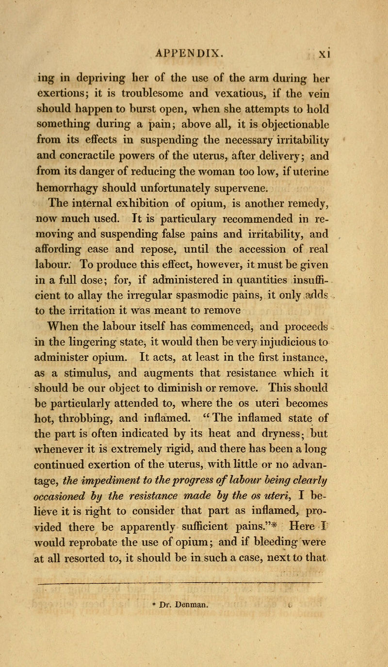 ing in depriving her of the use of the arm during her exertions; it is troublesome and vexatious, if the vein should happen to burst open, when she attempts to hold something during a pain; above all, it is objectionable from its effects in suspending the necessary irritability and concractile powers of the uterus, after delivery; and from its danger of reducing the woman too low, if uterine hemorrhagy should unfortunately supervene. The internal exhibition of opium, is another remedy, now much used. It is partieulary recommended in re- moving and suspending false pains and irritability, and affording ease and repose, until the accession of real labour. To produce this effect, however, it must be given in a full dose; for, if administered in quantities insuffi- cient to allay the irregular spasmodic pains, it only adds to the irritation it was meant to remove When the labour itself has commenced, and proceeds in the lingering state, it would then be very injudicious to administer opium. It acts, at least in the first instance, as a stimulus, and augments that resistance which it should be our object to diminish or remove. This should be particularly attended to, where the os uteri becomes hot, throbbing, and inflamed. The inflamed state of the part is often indicated by its heat and dryness; but whenever it is extremely rigid, and there has been a long continued exertion of the uterus, with little or no advan- tage, the impediment to the progress of labour being clearly occasioned by the resistance made by the os uteri, I be- lieve it is right to consider that part as inflamed, pro- vided there be apparently sufficient pains.* Here I would reprobate the use of opium; and if bleeding were at all resorted to, it should be in such a case, next to that * Dr. Denman.