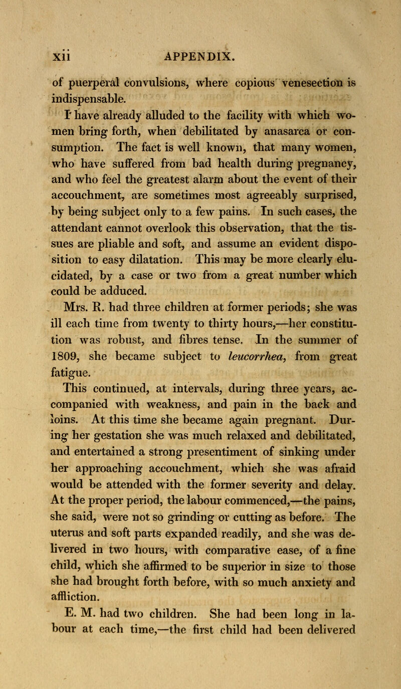 of puerperal convulsions, where copious venesection is indispensable. I* have already alluded to the facility with which wo- men bring forth, when debilitated by anasarca or con- sumption. The fact is well known, that many women, who have suffered from bad health during pregnancy, and who feel the greatest alarm about the event of their accouchment, are sometimes most agreeably surprised, by being subject only to a few pains. In such cases, the attendant cannot overlook this observation, that the tis- sues are pliable and soft, and assume an evident dispo- sition to easy dilatation. This may be more clearly elu- cidated, by a case or two from a great number which could be adduced. Mrs. R. had three children at former periods; she was ill each time from twenty to thirty hours,—her constitu- tion was robust, and fibres tense. In the summer of 1809, she became subject to leucorrhea, from great fatigue. This continued, at intervals, during three years, ac- companied with weakness, and pain in the back and loins. At this time she became again pregnant. Dur- ing her gestation she was much relaxed and debilitated, and entertained a strong presentiment of sinking under her approaching accouchment, which she was afraid would be attended with the former severity and delay. At the proper period, the labour commenced,—the pains, she said, were not so grinding or cutting as before. The uterus and soft parts expanded readily, and she was de- livered in two hours, with comparative ease, of a fine child, which she affirmed to be superior in size to those she had brought forth before, with so much anxiety and affliction. E. M. had two children. She had been long in la- bour at each time,—the first child had been delivered