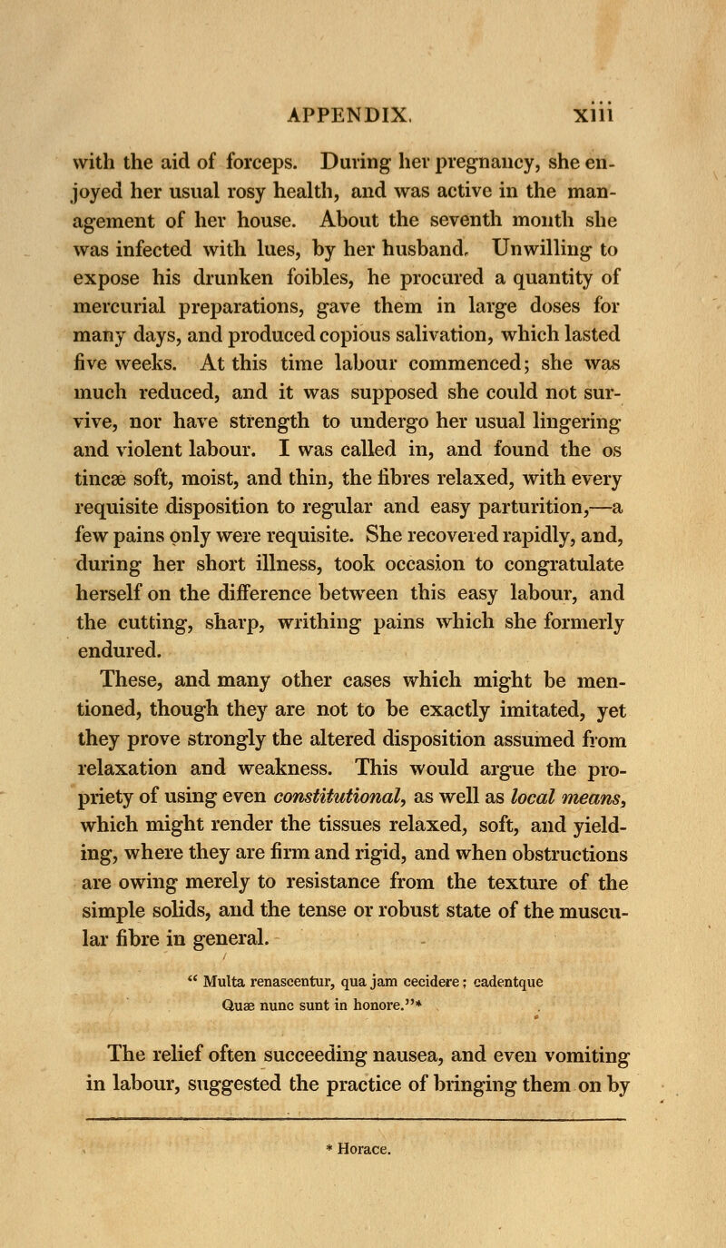 with the aid of forceps. During her pregnancy, she en- joyed her usual rosy health, and was active in the man- agement of her house. About the seventh month she was infected with lues, by her husband. Unwilling to expose his drunken foibles, he procured a quantity of mercurial preparations, gave them in large doses for many days, and produced copious salivation, which lasted five weeks. At this time labour commenced; she was much reduced, and it was supposed she could not sur- vive, nor have strength to undergo her usual lingering and violent labour. I was called in, and found the os tincae soft, moist, and thin, the fibres relaxed, with every requisite disposition to regular and easy parturition,—a few pains only were requisite. She recovered rapidly, and, during her short illness, took occasion to congratulate herself on the difference between this easy labour, and the cutting, sharp, writhing pains which she formerly endured. These, and many other cases which might be men- tioned, though they are not to be exactly imitated, yet they prove strongly the altered disposition assumed from relaxation and weakness. This would argue the pro- priety of using even constitutional, as well as local means, which might render the tissues relaxed, soft, and yield- ing, where they are firm and rigid, and when obstructions are owing merely to resistance from the texture of the simple solids, and the tense or robust state of the muscu- lar fibre in general.  Multa renascentur, qua jam cecidere; cadentque Quae nunc sunt in honore.* The relief often succeeding nausea, and even vomiting in labour, suggested the practice of bringing them on by * Horace.
