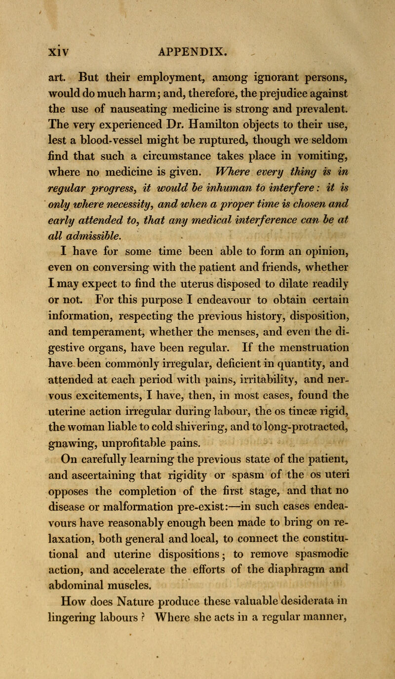 art. But their employment, among ignorant persons, would do much harm; and, therefore, the prejudice against the use of nauseating medicine is strong and prevalent. The very experienced Dr. Hamilton objects to their use, lest a blood-vessel might be ruptured, though we seldom find that such a circumstance takes place in vomiting, where no medicine is given. Where every thing is in regular progress, it would be inhuman to interfere: it is only where necessity, and when a proper time is chosen and early attended to, that any medical interference can be at all admissible. I have for some time been able to form an opinion, even on conversing with the patient and friends, whether I may expect to find the uterus disposed to dilate readily or not. For this purpose I endeavour to obtain certain information, respecting the previous history, disposition, and temperament, whether the menses, and even the di- gestive organs, have been regular. If the menstruation have been commonly irregular, deficient in quantity, and attended at each period with pains, irritability, and ner- vous excitements, I have, then, in most cases, found the uterine action irregular during labour, the os tinea? rigid, the woman liable to cold shivering, and to long-protracted, gnawing, unprofitable pains. On carefully learning the previous state of the patient, and ascertaining that rigidity or spasm of the os uteri opposes the completion of the first stage, and that no disease or malformation pre-exist:—in such cases endea- vours have reasonably enough been made to bring on re- laxation, both general and local, to connect the constitu- tional and uterine dispositions; to remove spasmodic action, and accelerate the efforts of the diaphragm and abdominal muscles. How does Nature produce these valuable desiderata in lingering labours ? Where she acts in a regular manner,