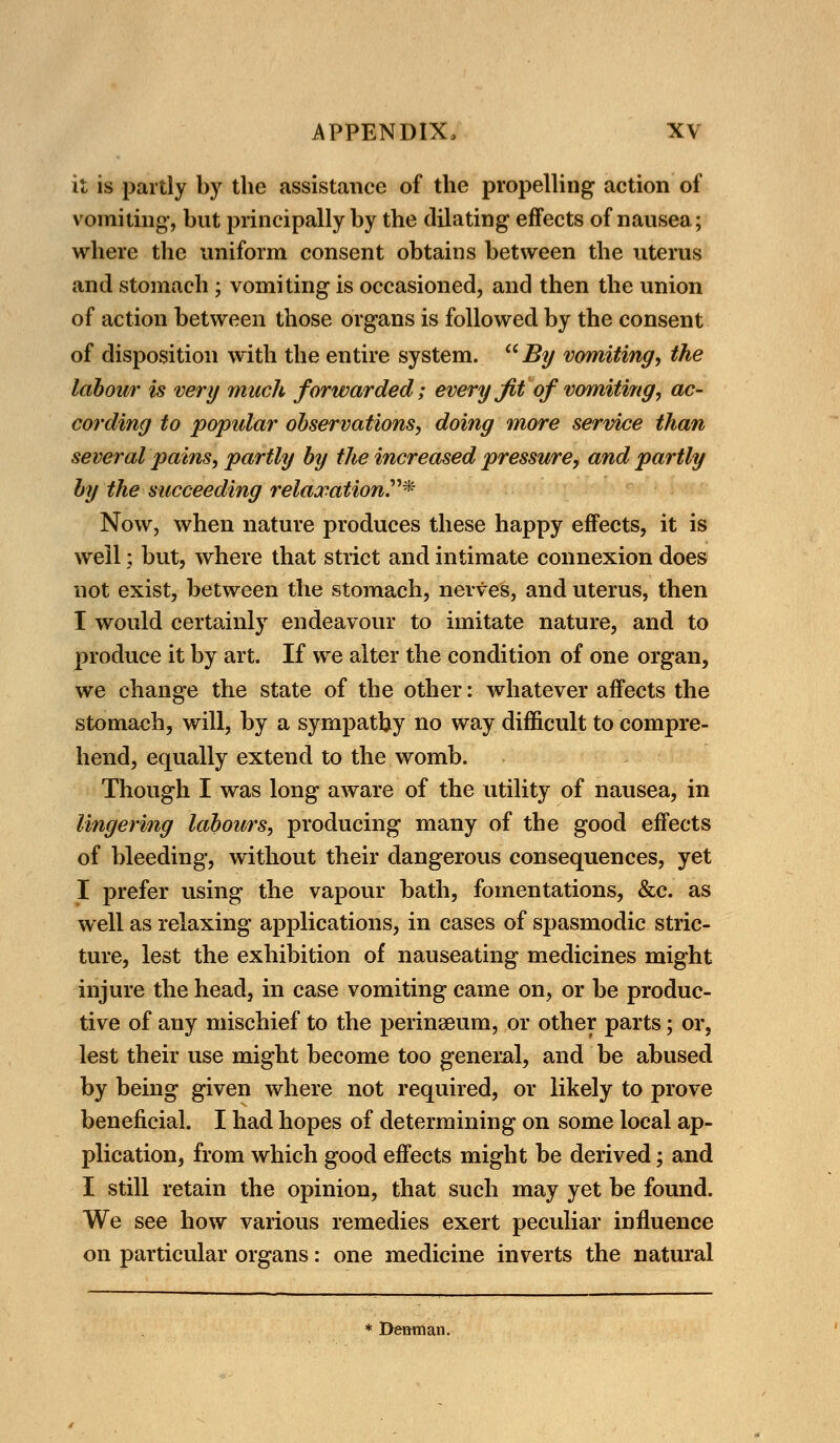 it is partly by the assistance of the propelling action of vomiting-, but principally by the dilating effects of nausea; where the uniform consent obtains between the uterus and stomach ; vomiting is occasioned, and then the union of action between those organs is followed by the consent of disposition with the entire system.  By vomiting, the labour is very much forwarded; every Jit of vomiting, ac- cording to popular observations, doing more service than several pains, partly by the increased pressure, and partly by the succeeding relaxation* Now, when nature produces these happy effects, it is well; but, where that strict and intimate connexion does not exist, between the stomach, nerves, and uterus, then I would certainly endeavour to imitate nature, and to produce it by art. If we alter the condition of one organ, we change the state of the other: whatever affects the stomach, will, by a sympathy no way difficult to compre- hend, equally extend to the womb. Though I was long aware of the utility of nausea, in lingering labours, producing many of the good effects of bleeding, without their dangerous consequences, yet I prefer using the vapour bath, fomentations, &c. as well as relaxing applications, in cases of spasmodic stric- ture, lest the exhibition of nauseating medicines might injure the head, in case vomiting came on, or be produc- tive of any mischief to the perinaeum, or other parts; or, lest their use might become too general, and be abused by being given where not required, or likely to prove beneficial. I had hopes of determining on some local ap- plication, from which good effects might be derived; and I still retain the opinion, that such may yet be found. We see how various remedies exert peculiar influence on particular organs: one medicine inverts the natural * Desman.