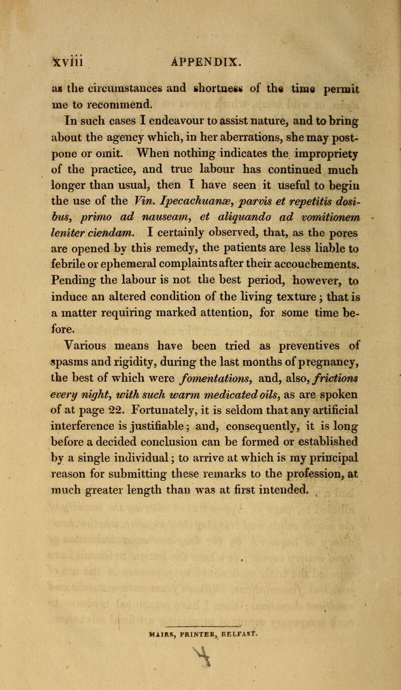 as the circumstances and shortness of the time permit me to recommend. In such cases I endeavour to assist nature, and to bring about the agency which, in her aberrations, she may post- pone or omit. When nothing indicates the impropriety of the practice, and true labour has continued much longer than usual, then I have seen it Useful to begin the use of the Vin. Ipecachuanse, parvis et repetitis dosi- bus, primo ad nauseam^ et aliquando ad vomitionem leniter ciendam. I certainly observed, that, as the pores are opened by this remedy, the patients are less liable to febrile or ephemeral complaints after their accouchements. Pending the labour is not the best period, however, to induce an altered condition of the living texture; that is a matter requiring marked attention, for some time be- fore. Various means have been tried as preventives of spasms and rigidity, during the last months of pregnancy, the best of which were fomentations, and, also, frictions every night, with such warm medicated oils, as are spoken of at page 22. Fortunately, it is seldom that any artificial interference is justifiable; and, consequently, it is long before a decided conclusion can be formed or established by a single individual; to arrive at which is my principal reason for submitting these remarks to the profession, at much greater length than was at first intended. MA1RK, PRINTER, BELFAST. ^