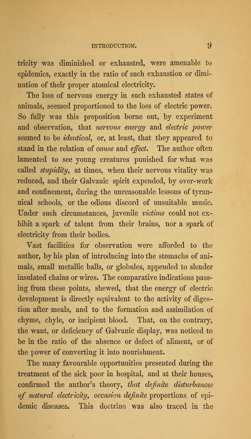 tricity was diminished or exhausted, were amenable to epidemics, exactly in the ratio of such exhaustion or dimi- nution of their proper atomical electricity. The loss of nervous energy in such exhausted states of animals, seemed proportioned to the loss of electric power. So fully was this proposition borne out, by experiment and observation, that nervous energy and electric 'power seemed to be identical^ or, at least, that they appeared to stand in the relation of cause and effect. The author often lamented to see young creatures punished for what was called stupidity^ at times, when their nervous vitality was reduced, and their Galvanic spiiit expended, by over-work and confinement, during the unreasonable lessons of tyran- nical schools, or the odious discord of unsuitable music. Under such circumstances, juvenile victims could not ex- hibit a spark of talent from their brains, nor a spark of electricity from their bodies. Vast facilities for observation were afforded to the author, by his plan of introducing into the stomachs of ani- mals, small metallic balls, or globules, appended to slender insulated chains or wires. The comparative indications pass- ing from these points, shewed, that the energy of electric development is directly equivalent to the activity of diges- tion after meals, and to the formation and assimilation of chyme, chyle, or incipient blood. That, on the contrary, the want, or deficiency of Galvanic display, was noticed to be in the ratio of the absence or defect of ahment, or of the power of converting it into nourishment. The many favourable opportunities presented during the treatment of the sick poor in hospital, and at their houses, confirmed the author's theory, that definite disturbances of natural electricity^ occasion definite proportions of epi- demic diseases. This doctrine was also traced in the