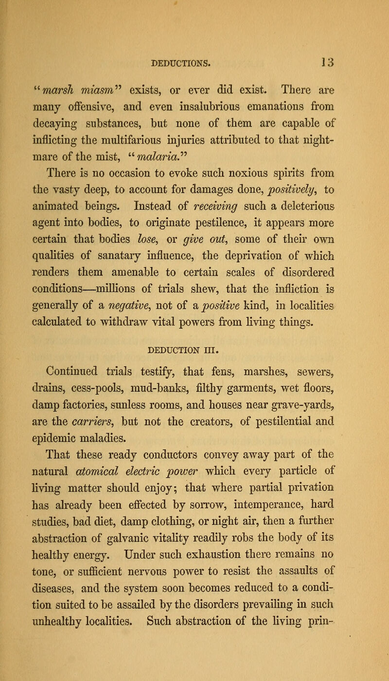 ''^marsh miasm'''' exists, or ever did exist. There are many offensive, and even insalubrious emanations from decaying substances, but none of them are capable of inflicting the multifarious injuries attributed to that night- mare of the mist,  malarial There is no occasion to evoke such noxious spirits from the vasty deep, to account for damages done, positively^ to animated beings. Instead of receiving such a deleterious agent into bodies, to originate pestilence, it appears more certain that bodies lose, or give out, some of their own qualities of sanatary influence, the deprivation of which renders them amenable to certain scales of disordered conditions—millions of trials shew, that the infliction is generally of a negative, not of a positive kind, in localities calculated to withdraw vital powers from living things. DEDUCTION III. Continued trials testify, that fens, marshes, sewers, drains, cess-pools, mud-banks, filthy garments, wet floors, damp factories, sunless rooms, and houses near grave-yards, are the carriers, but not the creatoi's, of pestilential and epidemic maladies. That these ready conductors convey away part of the natural atomical electric power which eveiy particle of living matter should enjoy; that where partial privation has already been efifected by sorrow, intemperance, hard studies, bad diet, damp clothing, or night air, then a farther abstraction of galvanic vitality readily robs the body of its healthy energy. Under such exhaustion there remains no tone, or sufficient nervous power to resist the assaults of diseases, and the system soon becomes reduced to a condi- tion suited to be assailed by the disorders prevailing in such unhealthy localities. Such abstraction of the living prin-