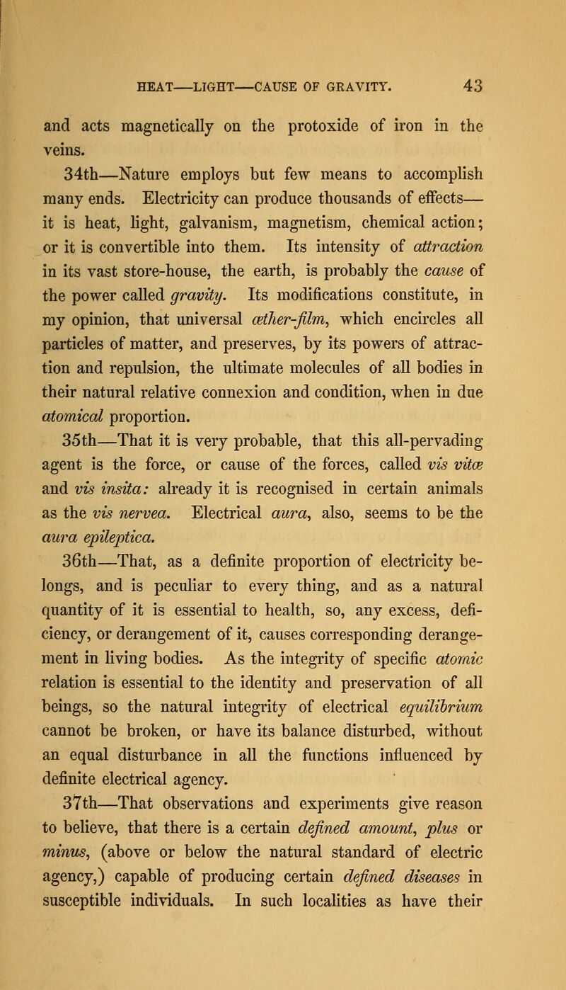 and acts magnetically on the protoxide of iron in the veins. 34th—Nature employs but few means to accomplish many ends. Electricity can produce thousands of effects— it is heat, light, galvanism, magnetism, chemical action; or it is convertible into them. Its intensity of attraction in its vast store-house, the earth, is probably the cause of the power called gravity. Its modifications constitute, in my opinion, that universal cether-jilm^ which encircles all particles of matter, and preserves, by its powers of attrac- tion and repulsion, the ultimate molecules of aU bodies in their natural relative connexion and condition, when in due atomical proportion. 35th—That it is very probable, that this all-pervading agent is the force, or cause of the forces, called vis vitce and vis insita: already it is recognised in certain animals as the vis nervea. Electrical aura^ also, seems to be the aura epileptica. 36th—That, as a definite proportion of electricity be- longs, and is peculiar to every thing, and as a natural quantity of it is essential to health, so, any excess, defi- ciency, or derangement of it, causes corresponding derange- ment in living bodies. As the integrity of specific atomic relation is essential to the identity and preservation of all beings, so the natural integrity of electrical equilibrium cannot be broken, or have its balance disturbed, without an equal disturbance in all the functions influenced by definite electrical agency. 37th—That observations and experiments give reason to believe, that there is a certain defined amount, plus or minus, (above or below the natural standard of electric agency,) capable of producing certain defined diseases in susceptible individuals. In such localities as have their