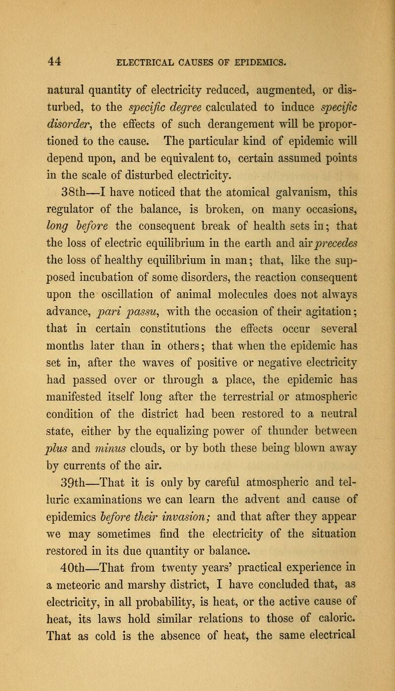 natiu'al quantity of electricity reduced, augmented, or dis- turbed, to the specific degree calculated to induce specific disorder^ the effects of such derangement will be propor- tioned to the cause. The particular kind of epidemic will depend upon, and be equivalent to, certain assumed points in the scale of disturbed electricity. 38th—I have noticed that the atomical galvanism, this regulator of the balance, is broken, on many occasions, long before the consequent break of health sets in; that the loss of electric equilibrium in the earth and dh precedes the loss of healthy equilibrium in man; that, like the sup- posed incubation of some disorders, the reaction consequent upon the oscillation of animal molecules does not always advance, pari passu^ with the occasion of their agitation; that in certain constitutions the effects occur several months later than in others; that when the epidemic has set in, after the waves of positive or negative electricity had passed over or through a place, the epidemic has manifested itself long after the terrestrial or atmospheric condition of the district had been restored to a neutral state, either by the equalizing power of thunder between pliis and minus clouds, or by both these being blown away by cun'ents of the ak. 39th—That it is only by careful atmospheric and tel- luric examinations we can learn the advent and cause of epidemics before their invasion; and that after they appear we may sometimes find the electricity of the situation restored in its due quantity or balance. 40th—That from twenty years' practical experience in a meteoric and marshy district, I have concluded that, as electricity, in all probability, is heat, or the active cause of heat, its laws hold similar relations to those of caloric. That as cold is the absence of heat, the same electrical