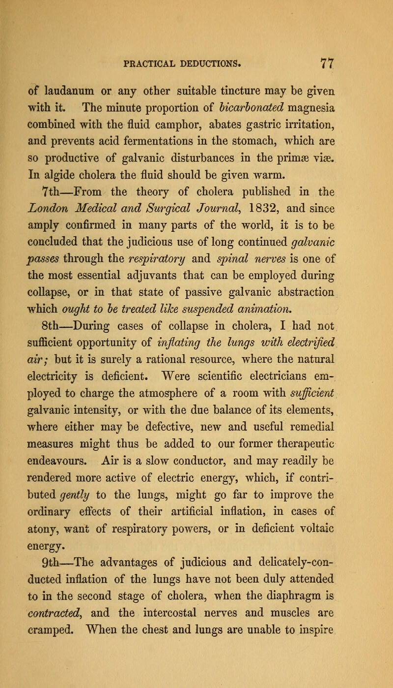 of laudanum or any other suitable tincture may be given with it. The minute proportion of bicarhonated magnesia combined with the fluid camphor, abates gastric irritation, and prevents acid fermentations in the stomach, which are so productive of galvanic disturbances in the primse vise. In algide cholera the fluid should be given warm. 7th—From the theory of cholera published in the London Medical and Surgical Journal^ 1832, and since amply confirmed in many parts of the world, it is to be concluded that the judicious use of long continued galvanic passes through the respirator^/ and spinal nerves is one of the most essential adjuvants that can be employed during collapse, or in that state of passive galvanic abstraction which ought to he treated like suspended animation. 8th—During cases of collapse in cholera, I had not sufficient opportunity of inflating the lungs with electrified air; but it is surely a rational resource, where the natural electricity is deficient. Were scientific electricians em- ployed to charge the atmosphere of a room with sufficient galvanic intensity, or with the due balance of its elements, where either may be defective, new and useful remedial measures might thus be added to our former therapeutic endeavours. Air is a slow conductor, and may readily be rendered more active of electric energy, which, if contri- buted gently to the lungs, might go far to improve the ordinary efiects of their artificial inflation, in cases of atony, want of respiratory powers, or in deficient voltaic energy. 9th—The advantages of judicious and delicately-con- ducted inflation of the lungs have not been duly attended to in the second stage of cholera, when the diaphragm is contracted, and the intercostal nerves and muscles are cramped. When the chest and lungs are unable to inspire