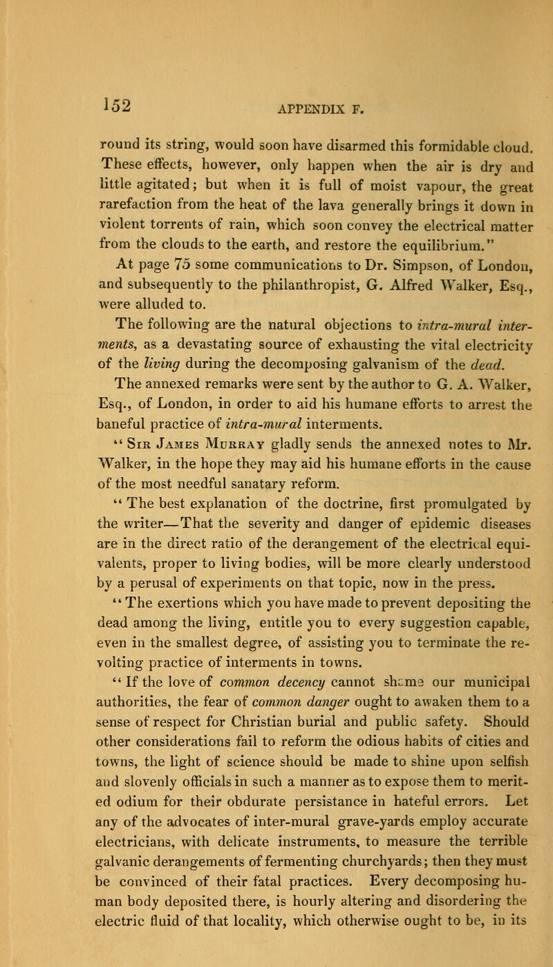 round its string, would soon have disarmed this formidable cloud. These effects, however, only happen when the air is dry and little agitated; but when it is full of moist vapour, the great rarefaction from the heat of the lava generally brings it down in violent torrents of rain, which soon convey the electrical matter from the clouds to the earth, and restore the equilibrium. At page 75 some communications to Dr. Simpson, of London, and subsequently to the philanthropist, G. Alfred Walker, Esq., were alluded to. The following are the natural objections to intra-mural inter- ments, as a devastating source of exhausting the vital electricity of the living during the decomposing galvanism of the dead. The annexed remarks were sent by the author to G, A. Walker, Esq., of London, in order to aid his humane efforts to arrest the baneful practice of intra-mural interments.  Sir James Mukray gladly sends the annexed notes to Rlr. Walker, in the hope they may aid his humane efforts in the cause of the most needful sanatary reform.  The best explanation of the doctrine, first promulgated by the writer—That the severity and danger of epidemic diseases are in the direct ratio of the derangement of the electrical equi- valents, proper to living bodies, will be more clearly understood by a perusal of experiments on that topic, now in the press. The exertions which you have made to prevent depositing the dead among the living, entitle you to every suggestion capable, even in the smallest degree, of assisting you to terminate the re- volting practice of interments in towns.  If the love of common decency ca.nnot shcma our municipal authorities, the fear of common danger ought to aw'aken them to a sense of respect for Christian burial and public safety. Should other considerations fail to reform the odious habits of cities and towns, the light of science should be made to shine upon selfish and slovenly officials in such a manner as to expose them to merit- ed odium for their obdurate persistance in hateful errors. Let any of the advocates of inter-mural grave-yards employ accurate electricians, with delicate instruments, to measure the terrible galvanic derangements of fermenting churchyards; then they must be convinced of their fatal practices. Every decomposing hu- man body deposited there, is hourly altering and disordering the electric fluid of that locality, which otherwise ought to be, in its