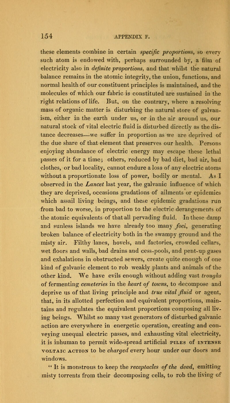 these elements combine in certain specific proportions, so every such atom is endowed with, perhaps surrounded by, a film of electricity also in definite proportions, and that whilst the natural balance remains in the atomic integrity, the union, functions, and normal health of our constituent principles is maintained, and the molecules of which our fabric is constituted are sustained in the right relations of life. But, on the contrary, where a resolving mass of organic matter is disturbing the natural store of galvan- ism, either in the earth under us, or in the air around us, our natural stock of vital electric fluid is disturbed directly as the dis- tance decreases—we suffer in proportion as we are deprived of the due share of that element that preserves our health. Persons enjoying abundance of electric energy may escape these lethal passes of it for a time; others, reduced by bad diet, bad air, bad clothes, or bad locality, cannot endure a loss of any electric atoms without a proportionate loss of power, bodily or mental. As I observed in the Lancet last year, the galvanic influence of which they are deprived, occasions gradations of ailments or epidemics which assail living beings, and these epidemic gradations run from bad to worse, in proportion to the electric derangements of the atomic equivalents of that all pervading fluid. In these damp and sunless islands we have already too many foci, generating broken balance of electricity both in the swampy ground and the misty air. Filthy lanes, hovels, and factories, crowded cellars, wet floors and walls, bad drains and cess-pools, and pent-up gases and exhalations in obstructed sewers, create quite enough of one kind of galvanic element to rob weakly plants and animals of the other kind. We have evils enough without adding vast troughs of fermenting cemeteries in the heart of towns, to decompose and deprive us of that living principle and true vital fluid or agent, that, in its allotted perfection and equivalent proportions, main- tains and regulates the equivalent proportions composing all liv- ing beings. Whilst so many vast generators of disturbed galvanic action are everywhere in energetic operation, creating and con- veying unequal electric passes, and exhausting vital electricity, it is inhuman to permit wide-spread artificial piles of intense VOLTAIC ACTION to be charged every hour under our doors and windows.  It is monstrous to keep the receptacles of the dead, emitting misty torrents from their decomposing cells, to rob the living of