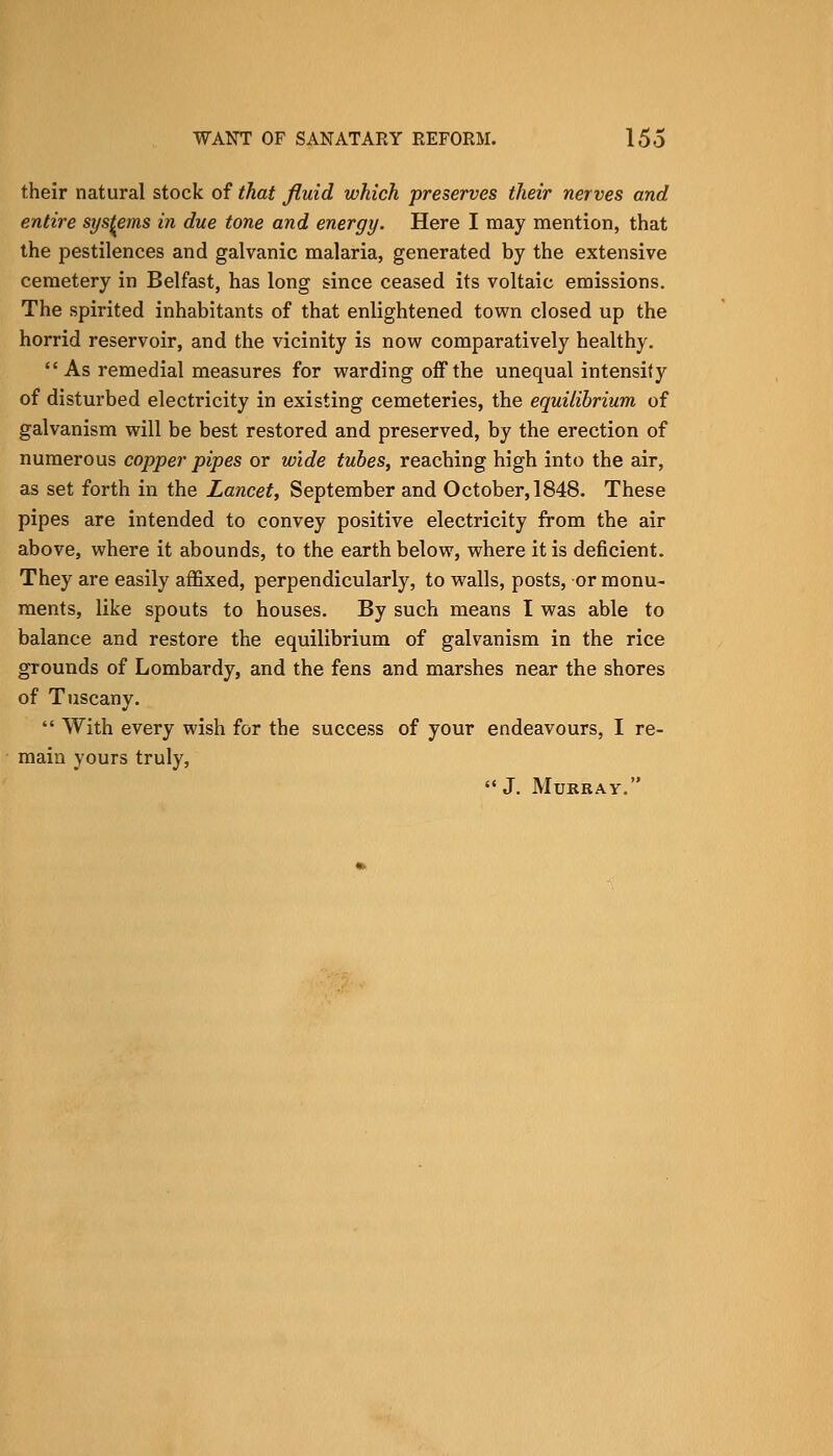their natural stock of that fluid which preserves their nerves and entire systems in due tone and energy. Here I may mention, that the pestilences and galvanic malaria, generated by the extensive cemetery in Belfast, has long since ceased its voltaic emissions. The spirited inhabitants of that enlightened town closed up the horrid reservoir, and the vicinity is now comparatively healthy. As remedial measures for warding off the unequal intensity of disturbed electricity in existing cemeteries, the equilibrium of galvanism will be best restored and preserved, by the erection of numerous copper pipes or wide tubes, reaching high into the air, as set forth in the Lancet, September and October, 1848. These pipes are intended to convey positive electricity from the air above, where it abounds, to the earth below, where it is deficient. They are easily affixed, perpendicularly, to walls, posts, or monu- ments, like spouts to houses. By such means I was able to balance and restore the equilibrium of galvanism in the rice grounds of Lombardy, and the fens and marshes near the shores of Tuscany.  With every wish for the success of your endeavours, I re- main yours truly, J. Murray.