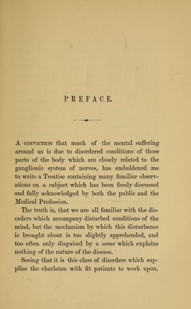 P E E E A C E. A CONVICTION that mucli of the mental suffering around us is due to disordered conditions of those parts of the body which are closely related to the ganglionic system of nerves, has emboldened me to write a Treatise containing many familiar observ- ations on a subject which has been freely discussed and fully acknowledged by both the public and the Medical Profession. The truth is, that we are all familiar with the dis- orders which accompany disturbed conditions of the mind, but the mechanism by which this disturbance is brought about is too slightly apprehended, and too often only disguised by a name which explains nothing of the nature of the disease. Seeing that it is this class of disorders which sup- plies the charlatan with fit patients to work upon,