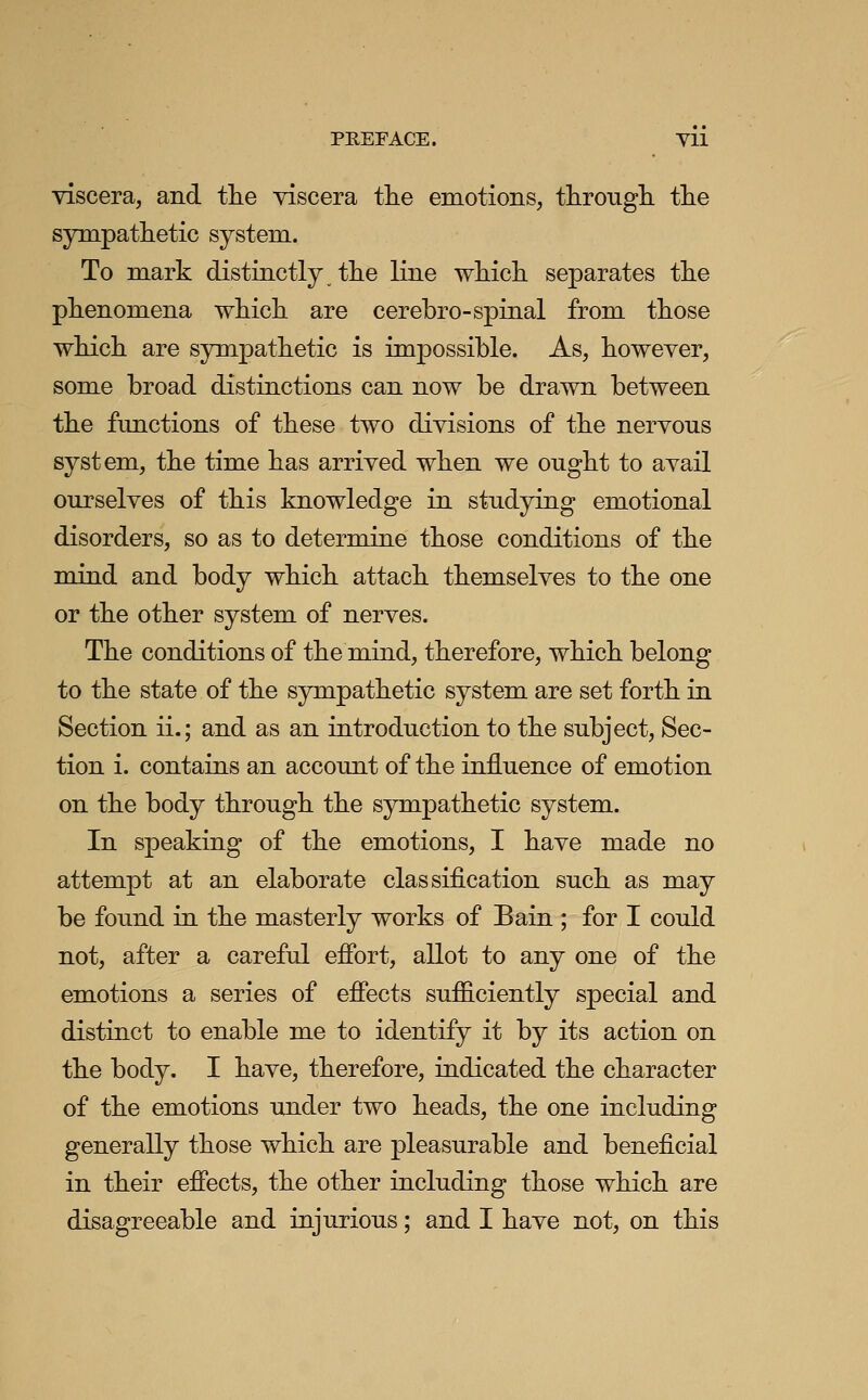 PREFACE. Vll viscera, and the viscera the emotions, through the sympathetic system. To mark distinctly the line which separates the phenomena which are cerebro-spiaal from those which are sympathetic is impossible. As, however, some broad distinctions can now be drawn between the functions of these two divisions of the nervous system, the time has arrived when we ought to avail ourselves of this knowledge in studying emotional disorders, so as to determine those conditions of the mind and body which attach themselves to the one or the other system of nerves. The conditions of the mind, therefore, which belong to the state of the sympathetic system are set forth in Section ii.; and as an introduction to the subject, Sec- tion i. contains an account of the influence of emotion on the body through the sympathetic system. In speaking of the emotions, I have made no attempt at an elaborate classification such as may be found in the masterly works of Bain ; for I could not, after a careful effort, allot to any one of the emotions a series of effects sufficiently special and distinct to enable me to identify it by its action on the body. I have, therefore, indicated the character of the emotions under two heads, the one including generally those which are pleasurable and beneficial in their effects, the other including those which are disagreeable and injurious; and I have not, on this
