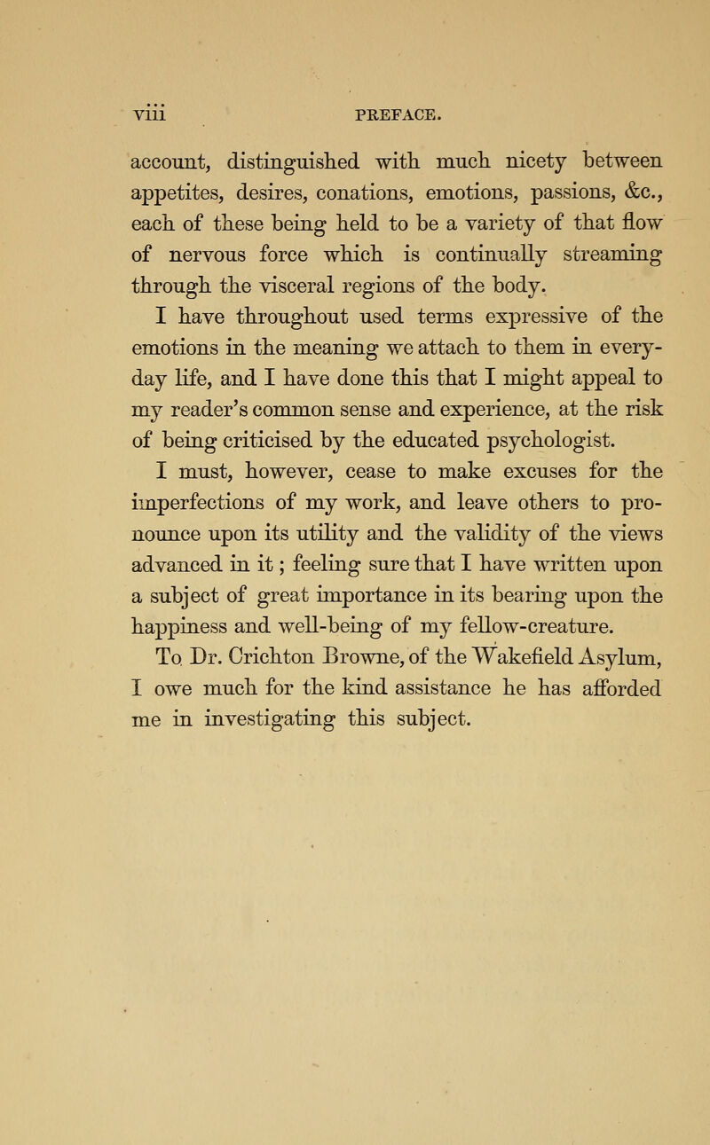 account, distinguished with much nicety between appetites, desires, conations, emotions, passions, &c., each of these being held to be a variety of that flow of nervous force which is continually streaming through the visceral regions of the body. I have throughout used terms expressive of the emotions in the meaning we attach to them in every- day life, and I have done this that I might appeal to my reader's common sense and experience, at the risk of being criticised by the educated psychologist. I must, however, cease to make excuses for the im.perfections of my work, and leave others to pro- nounce upon its utility and the validity of the views advanced in it; feeling sure that I have written upon a subject of great importance in its bearing upon the happiness and well-being of my fellow-creature. To Dr. Crichton Browne, of the Wakefield Asylum, I owe much for the kind assistance he has afibrded me in investigating this subject.