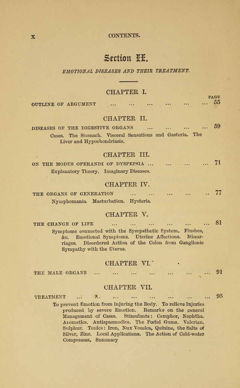 Section M. EMOTIONAL DISSASSS AND THEIR TREATMENT. OUTLINE OF AEGUMENT CHAPTER I. PAGE 55 CHAPTER II. DISEASES OF THE DIGESTIVE ORGANS Cases. The Stomach. Visceral Sensations and Grasteria. The Liver and Hypochondriasis. CHAPTER IV. THE ORGANS OF GENERATION Nymphomania. Masturbation. Hysteria. CHAPTER V. 59 CHAPTER III. ON THE MODUS OPERANDI OF DYSPEPSIA 71 Explanatory Theory. Imaginary Diseases. 77 81 THE CHANGE OF LIFE Symptoms connected with the Sympathetic System. Flushes, &c. Emotional Symptoms. Uterine Affections. Miscar- riages. Disordered Action of the Colon from Ganglionic Sympathy with the Uterus. CHAPTER VI. ^ THE MALE ORGANS 91 CHAPTER VII. TREATMENT ... .•. 95 To prevent Emotion from injuring the Body. To relieve Injuries produced Ly severe Emotion. Remarks on the g:eneral Management of Cases. Stimulants: Camphor, Naphtha. Aiomatics. Antispasmodics. The Foetid Giuns. Valerian. Sulphur. Tonics : Iron, Nux Vomica, Quinine, the Salts of Silver, Zinc. Local Applications. The Action of Cold-water Compresses. Summaiy