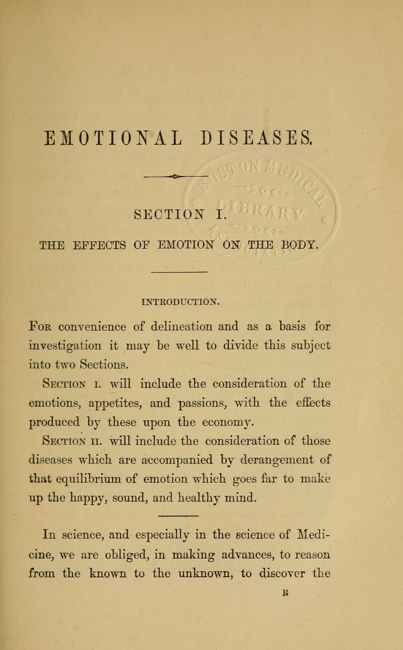 EMOTIONAL DISEASES. SECTIOI^ I. THE EFEECTS OE EMOTION ON THE BODY. INTRODUCTION. For convenience of delineation and as a basis for investigation it may be well to divide tbis subject into two Sections. Section i. will include tbe consideration of tbe emotions, appetites, and passions, witb tbe effects produced by tbese upon tbe economy. Section ii. will include tbe consideration of tbose diseases wbicb are accompanied by derangement of tbat equilibrium of emotion wbicb goes far to make up tbe bappy, sound, and bealtby mind. In science, and especially in tbe science of Medi- cine, we are obliged, in making advances, to reason from tbe known to tbe unknown, to discover tbe