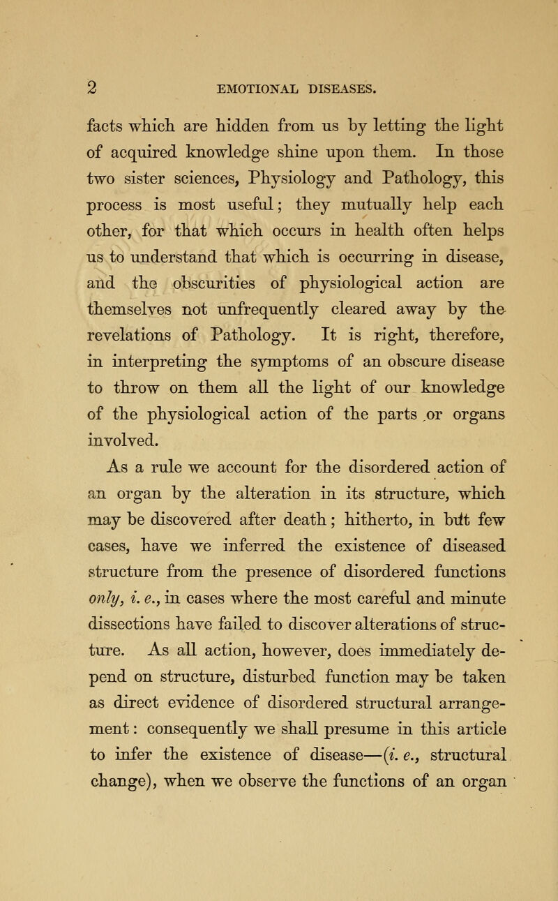 facts which are hidden from us by letting the light of acquired knowledge shine upon them. In those two sister sciences, Physiology and Pathology, this process is most useful; they mutually help each other, for that which occurs in health often helps us to understand that which is occurring in disease, and the obscurities of physiological action are themselves not im.frequently cleared away by the revelations of Pathology. It is right, therefore, in interpreting the symptoms of an obscure disease to throw on them all the light of our knowledge of the physiological action of the parts ,or organs involved. As a rule we account for the disordered action of an organ by the alteration in its structure, which may be discovered after death; hitherto, in biit few cases, have we inferred the existence of diseased structure from the presence of disordered functions only, i. e., in cases where the most careful and minute dissections have failed to discover alterations of struc- ture. As all action, however, does immediately de- pend on structure, disturbed function may be taken as direct evidence of disordered structural arrange- ment : consequently we shall presume in this article to infer the existence of disease—{i. e., structural change), when we observe the functions of an organ