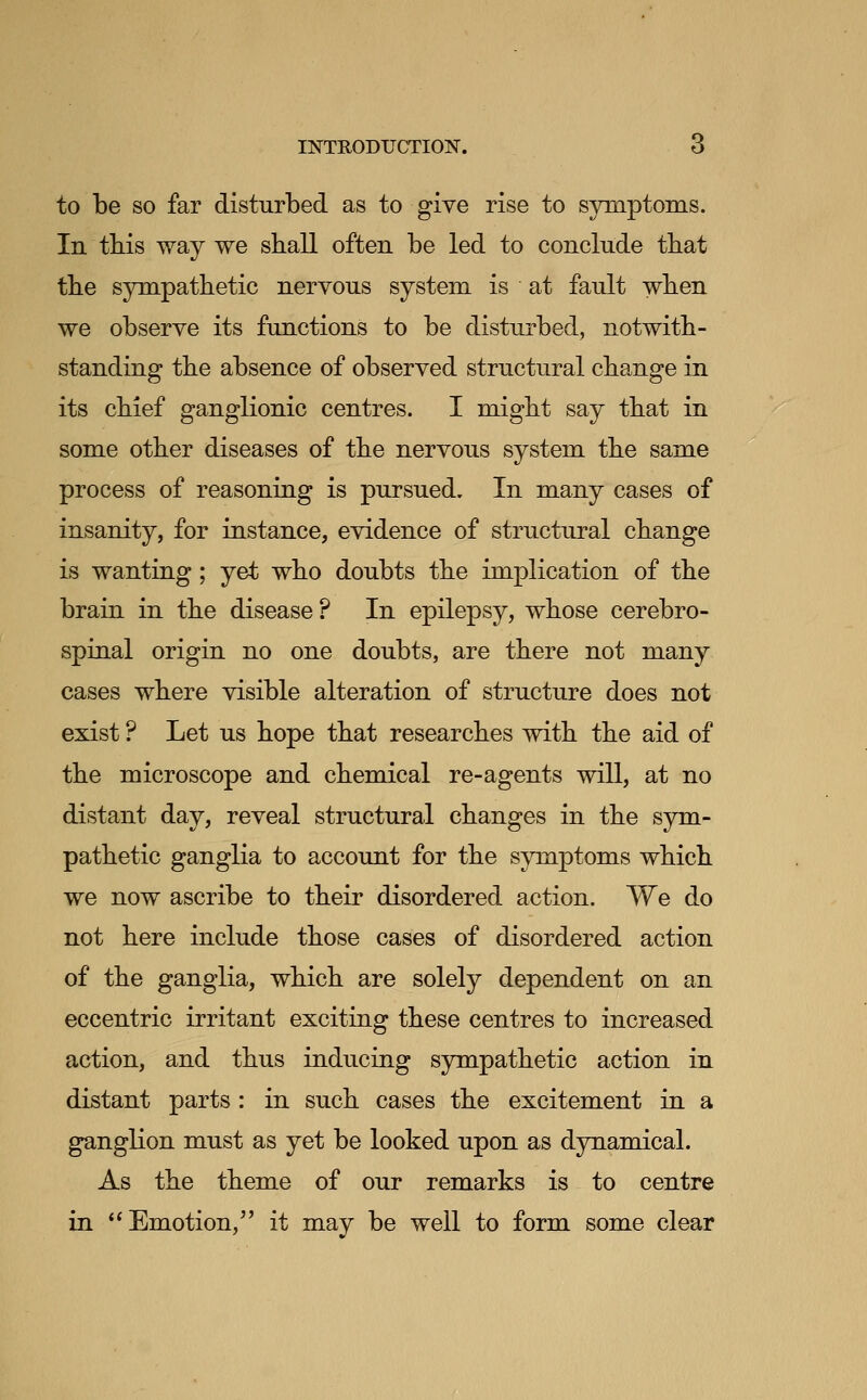 to be so far disturbed as to give rise to s3niiptoi]is. In tbis way we sball often be led to conclude tbat tbe sympathetic nervous system is at fault when we observe its functions to be disturbed, notwith- standing tbe absence of observed structural change in its chief ganglionic centres. I might say that in some other diseases of the nervous system the same process of reasoning is pursued. In many cases of insanity, for instance, evidence of structural change is wanting; yet who doubts the implication of the brain in the disease? In epilepsy, whose cerebro- spinal origin no one doubts, are there not many cases where visible alteration of structure does not exist ? Let us hope that researches with the aid of the microscope and chemical re-agents will, at no distant day, reveal structural changes in the S3rni- pathetic ganglia to account for the symptoms which we now ascribe to their disordered action. We do not here include those cases of disordered action of the ganglia, which are solely dependent on an eccentric irritant exciting these centres to increased action, and thus inducing sympathetic action in distant parts : in such cases the excitement in a ganglion must as yet be looked upon as dynamical. As the theme of our remarks is to centre in ** Emotion, it may be well to form some clear