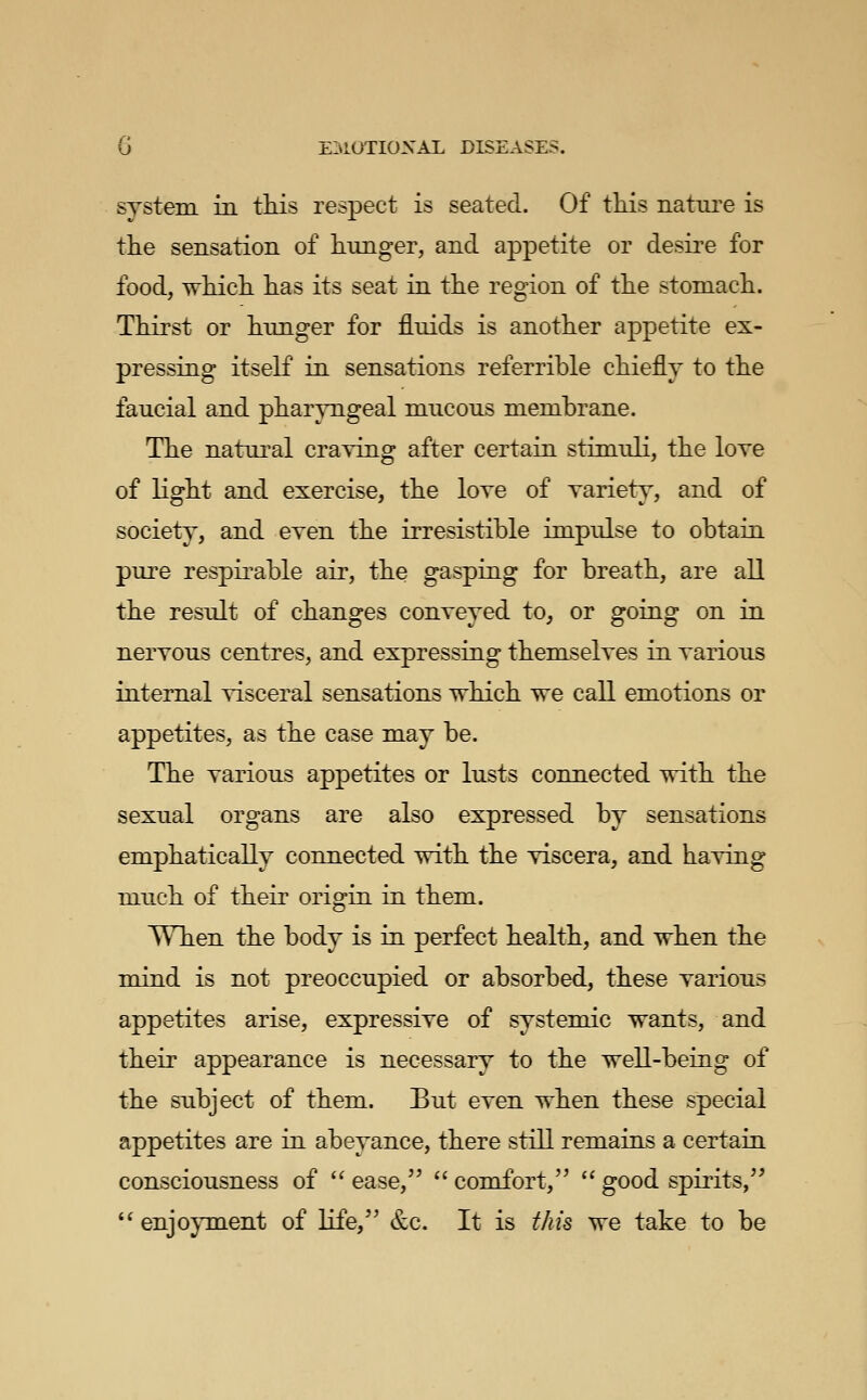 system in this respect is seated. Of tliis natiu^e is the sensation of hunger, and appetite or desire for food, Tvhich has its seat in the region of the stomach. Thirst or hunger for fluids is another appetite ex- pressing itseK in sensations referrible chiefly to the faucial and pharyngeal mucous membrane. The natural craying after certain stimuli, the loye of light and exercise, the loye of yariety, and of society, and eyen the irresistible impulse to obtain pure respirable air, the gasping for breath, are all the result of changes conyeyed to, or going on in neryous centres, and expressing themselyes in yarious internal yisceral sensations which we call emotions or appetites, as the case may be. The yarious appetites or lusts connected with the sexual organs are also expressed by sensations emphatically connected with the yiscera, and haying much of their origin in them. When the body is in perfect health, and when the mind is not preoccupied or absorbed, these yarious appetites arise, expressiye of systemic wants, and their appearance is necessary to the well-being of the subject of them. But eyen when these special appetites are in abeyance, there still remains a certain consciousness of '^ ease,  comfort,  good spirits,  enjoyment of life, &c. It is this we take to be