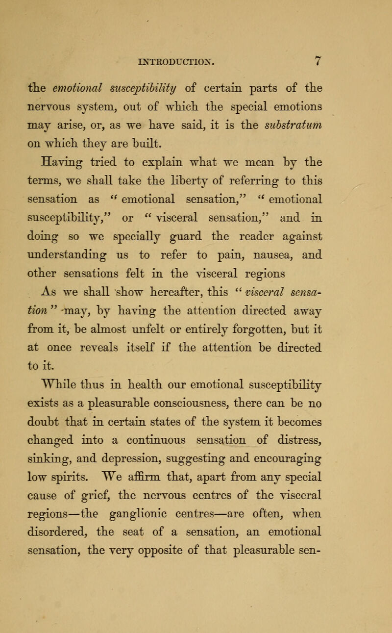 tlie emotional suscejotihility of certain parts of the nervous system, out of wMch. the special emotions may arise, or, as we have said, it is the substratum on which they are built. Having tried to explain what we mean by the terms, we shall take the liberty of referring to this sensation as  emotional sensation, '^ emotional susceptibility, or  visceral sensation, and in doing so we specially guard the reader against understanding us to refer to pain, nausea, and other sensations felt in the visceral regions As we shall show hereafter, this  visceral sensa- tion  -may, by having the attention directed away from it, be almost unfelt or entirely forgotten, but it at once reveals itself if the attention be directed to it. While thus in health our emotional susceptibility exists as a pleasurable consciousness, there can be no doubt that in certain states of the system it becomes changed into a continuous sensation of distress, sinking, and depression, suggesting and encouraging low spirits. We affirm that, apart from any special cause of grief, the nervous centres of the visceral regions—the ganglionic centres—are often, when disordered, the seat of a sensation, an emotional sensation, the very opposite of that pleasurable sen-