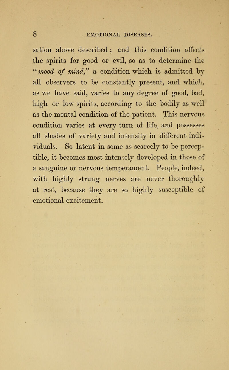 sation above described; and this condition affects the spirits for good or evil, so as to determine tbe  7nood of mindy' a condition which is admitted by all obseryers to be constantly present, and which, as we have said, yaries to any degree of good, bad, high or low spirits, according to the bodily as well as the mental condition of the patient. This neryous condition yaries at every turn of life, and possesses all shades of variety and intensity in different indi- viduals. So latent in some as scarcely to be percep- tible, it becomes most intensely developed in those of a sanguine or nervous temperament. People, indeed, with highly strung nerves are never thoroughly at rest, because they are so highly susceptible of emotional excitement.