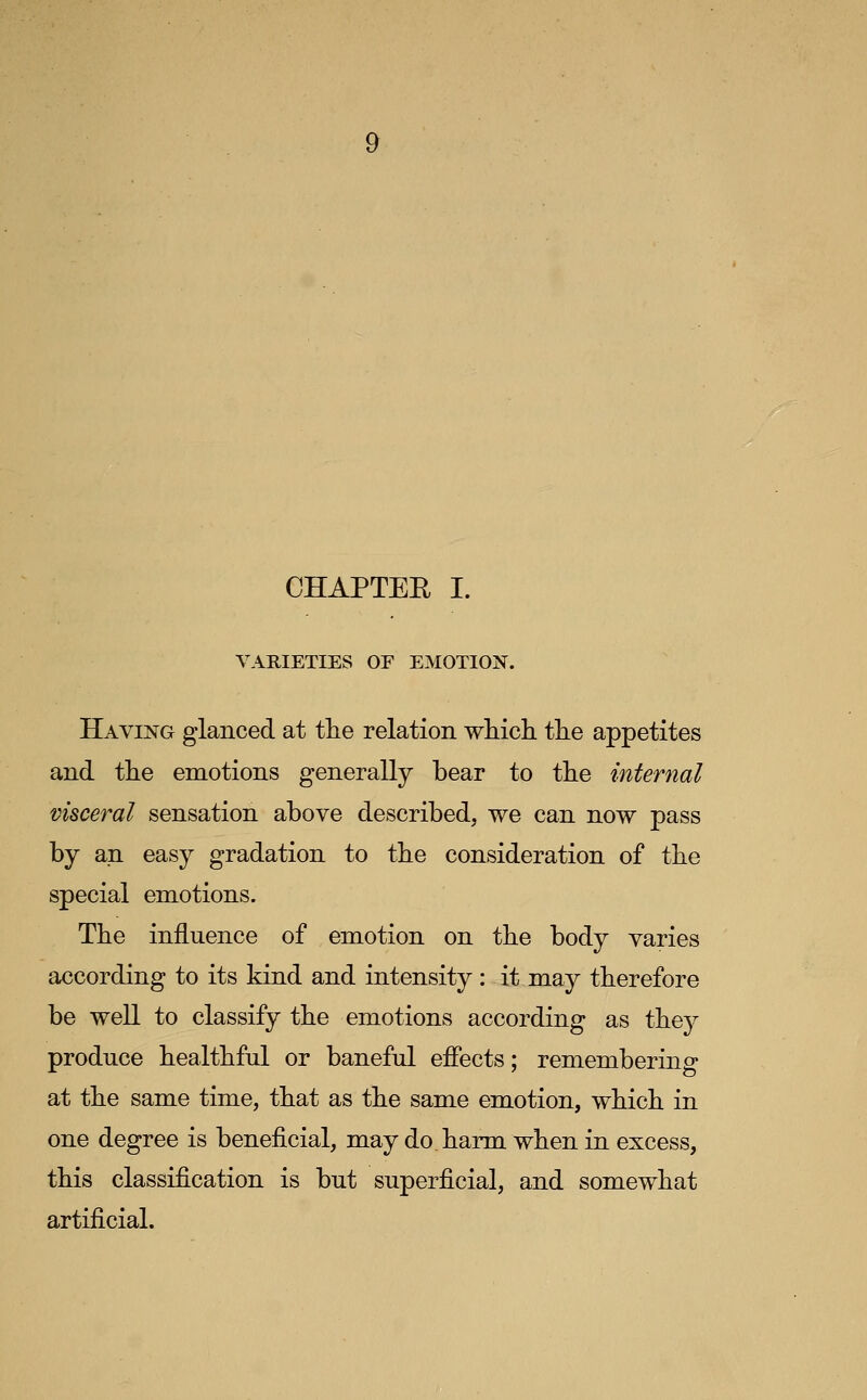 CHAPTER I. VARIETIES OF EMOTION. Having glanced at the relation which the appetites and the emotions generally bear to the internal visceral sensation above described, we can now pass by an easy gradation to the consideration of the special emotions. The influence of emotion on the body varies according to its kind and intensity : it may therefore be well to classify the emotions according as they produce healthful or baneful eflects; remembering at the same time, that as the same emotion, which in one degree is beneficial, may do harm when in excess, this classification is but superficial, and somewhat artificial.