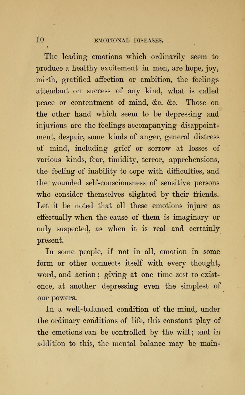 / The leading emotions which ordinarily seem to produce a healthy excitement in men, are hope, joy, mirth, gratified affection or ambition, the feelings attendant on success of any kind, what is called peace or contentment of mind, &c. &c. Those on the other hand which seem to be depressing and injurious are the feelings accompanying disappoint- ment, despair, some kinds of anger, general distress of mind, including grief or sorrow at losses of various kinds, fear, timidity, terror, apprehensions, the feeling of inability to cope with difficulties, and the wounded self-consciousness of sensitive persons who consider themselves slighted by their friends. Let it be noted that all these emotions injure as effectually when the cause of them is imaginary or only suspected, as when it is real and certainly present. In some people, if not in all, emotion in some form or other connects itself with every thought, word, and action; giving at one time zest to exist- ence, at another depressing even the simplest of our powers. In a well-balanced condition of the mind, under the ordinary conditions of life, this constant play of the emotions can be controlled by the will; and in addition to this, the mental balance may be main-