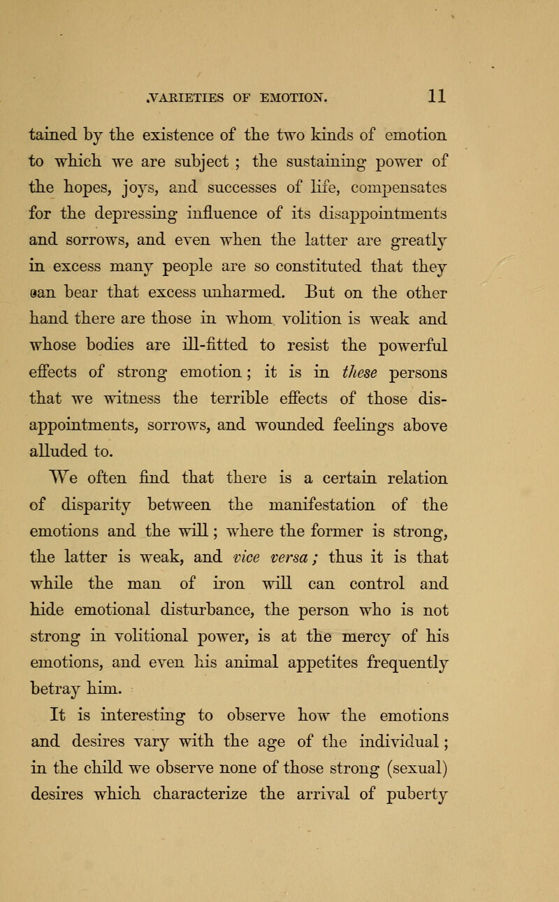 tained by the existence of the two kinds of emotion to which we are subject ; the sustaining power of the hopes, joys, and successes of life, compensates for the depressing influence of its disappointments and sorrows, and even when the latter are greatly in excess many people are so constituted that they aan bear that excess unharmed. But on the other hand there are those in whom volition is weak and whose bodies are ill-fitted to resist the powerful effects of strong emotion; it is in these persons that we witness the terrible effects of those dis- appointments, sorrows, and wounded feelings above alluded to. We often find that there is a certain relation of disparity between the manifestation of the emotions and the will; where the former is strong, the latter is weak, and vice versa; thus it is that while the man of iron will can control and hide emotional disturbance, the person who is not strong in volitional power, is at the mercy of his emotions, and even his animal appetites frequently betray him. It is interesting to observe how the emotions and desires vary with the age of the individual; in the child we observe none of those strong (sexual) desires which characterize the arrival of puberty