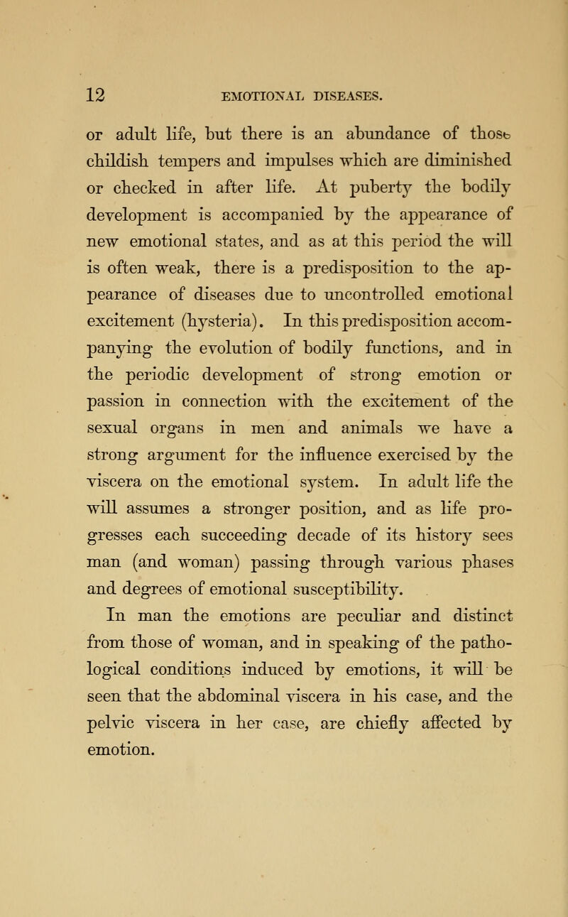 or adult life, but tliere is an abundance of tbosb cbildisb tempers and impulses wbicb are diminished or checked in after life. At jjuberty the bodily development is accompanied by the appearance of new emotional states, and as at this period the will is often weak, tliere is a predisposition to the ap- pearance of diseases due to uncontrolled emotional excitement (hysteria). In this predisposition accom- panying the CYolution of bodily functions, and in the periodic development of strong emotion or passion in connection with the excitement of the sexual organs in men and animals we have a strong argument for the influence exercised by the viscera on the emotional system. In adult life the will assumes a stronger position, and as life pro- gresses each succeeding decade of its history sees man (and woman) passing through various phases and degrees of emotional susceptibility. In man the emotions are peculiar and distinct from those of woman, and in speaking of the patho- logical conditions induced by emotions, it will be seen that the abdominal viscera in his case, and the pelvic viscera in her case, are chiefly affected by emotion.