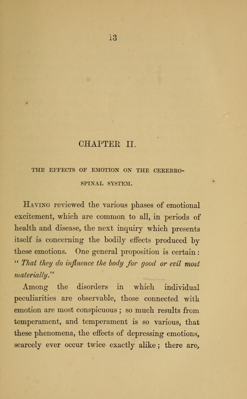 CHAPTEE II. THE EFFECTS OF EMOTION ON THE CEREBRO- SPINAL SYSTEM. Having reviewed the various phases of emotional excitement, which are common to aU, in periods of health and disease, the next inquiry which presents itself is concerning the bodily ejffects produced by these emotions. One general proposition is certain: '* That they do influence the body for good or evil most materially J' Among the disorders in which individual peculiarities are observable, those connected with emotion are most conspicuous ; so much results from temperament, and temperament is so various, that these phenomena, the effects of depressing emotions, scarcely ever occur twice exactly aKke; there are.
