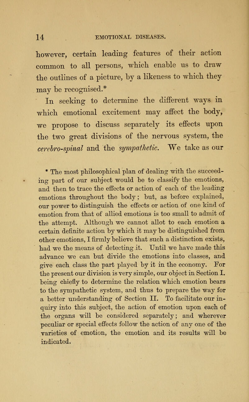 however, certain leading features of their action common to all persons, wMch enable us to draw tlie outlines of a picture, by a likeness to wMcb tbey may be recognised.* In seeking to determine tbe different ways in whicb emotional excitement may affect tbe body, we propose to discuss separately its effects upon the two great divisions of tbe nervous system, the cerebrospinal and the sympathetic. We take as our * Tlie most philosopliical plan of dealing with, tlie succeed- ing part of oiir subject would be to classify the emotions, and tlien to trace tbe effects or action of eacli of the leading emotions tbrougbout the body; but, as before explained, our power to distinguish, the effects or action of one kind of emotion from that of allied emotions is too small to admit of the attempt. Although we cannot allot to each emotion a certain definite action by which it may be distinguished from other emotions, I firmly believe that such a distinction exists, had we the means of detecting it. Until we have made this advance we can but divide the emotions into classes, and give each class the part played by it in the economy. For the present our division is very simple, our object in Section I. being chiefly to determine the relation which emotion bears to the sympathetic system, and thus to prepare the way for a better understanding of Section II. To facilitate our in- quiry into this subject, the action of emotion upon each of the organs will be considered separately; and wherever peculiar or special effects follow the action of any one of the varieties of em.otion, the emotion and its results will be indicated.