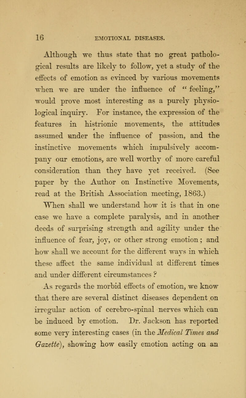 Althoiigli we thus state tliat no great patholo- ofical results are likelv to follow, yet a study of tlie effects of emotion as eyinced by yarious moyenients wlien we are under the influence of '' feeling/' would proye most interesting as a purely physio- logical inquiry. For instance, the expression of the features in histrionic moyements, the attitudes assumed under the influence of passion, and the instinctiye moyements which inipulsiyely accom- pany our emotions, are well worthy of more careful consideration than they haye yet receiyed. (See paper by the Author on Instinctiye Moyements, read at the British Association meeting, 1863.) When shall we understand how it is that in one case we haye a complete paralysis, and in another deeds of surprising strength and agilit\' under the influence of fear, joy, or other strong emotion; and how shall we accoimt for the different ways in which these affect the same indiyidual at different times and under different circumstances ? As regards the morbid effects of emotion, we know that there are seyeral distinct diseases dependent on irregular action of cerebro-spinal neryes which can be induced by emotion. Dr. Jackson has reported some yery interesting cases (in the Medical Times and Gazette) f showing how easily emotion acting on an
