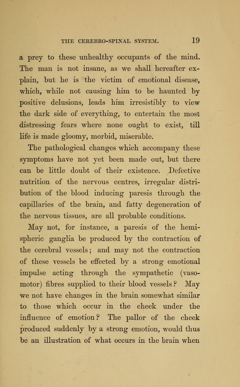 a prey to these unhealtliy occupants of the mind. The man is not insane, as we shall hereafter ex- plain, but he is the victim of emotional disease, which, while not causing him to be haunted by positive delusions, leads him irresistibly to view the dark side of everything, to entertain the most distressing fears where none ought to exist, till life is made gloomy, morbid, miserable. The pathological changes which accompany these symptoms have not yet been made out, but there can be Kttle doubt of their existence. Defective nutrition of the nervous centres, irregular distri- bution of the blood inducing paresis through the capillaries of the brain, and fatty degeneration of the nervous tissues, are all probable conditions. May not, for instance, a paresis of the hemi- spheric ganglia be produced by the contraction of the cerebral vessels; and may not the contraction of these vessels be eflPected by a strong emotional impulse acting through the sympathetic (vaso- motor) fibres supplied to their blood vessels ? May we not have changes in the brain somewhat similar to those which occur in the cheek under the influence of emotion? The pallor of the cheek produced suddenly by a strong emotion, would thus be an illustration of what occurs in the brain when