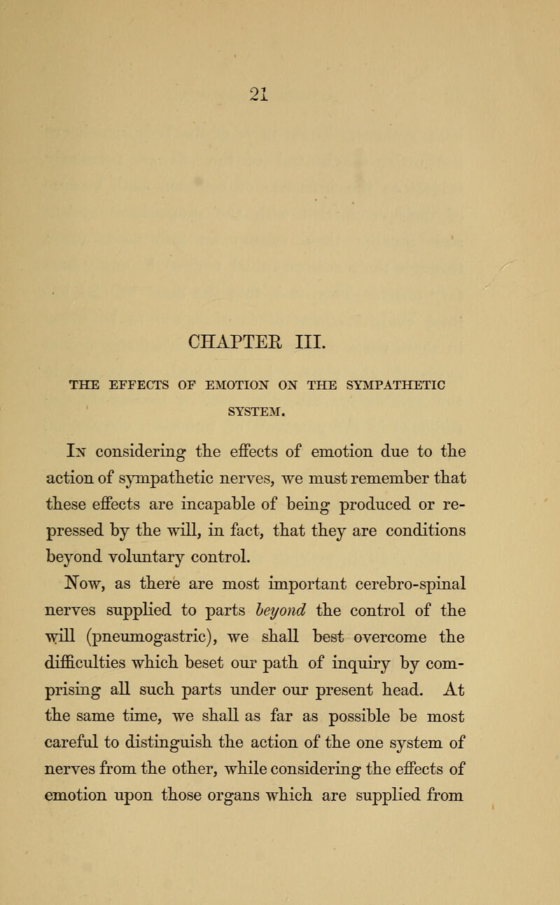 CHAPTEE III. THE EFFECTS OF EMOTION ON THE SYMPATHETIC SYSTEM. In considering the effects of emotion due to tlie action of sympathetic nerves, we must remember that these effects are incapable of being produced or re- pressed by the wiU, in fact, that they are conditions beyond voluntary control. !Now, as there are most important cerebro-spinal nerves supplied to parts beyond the control of the will (pneumogastric), we shall best overcome the difficulties which beset our path of inquiry by com- prising all such parts under our present head. At the same time, we shall as far as possible be most careful to distinguish the action of the one system of nerves from the other, while considering the effects of emotion upon those organs which are supplied from