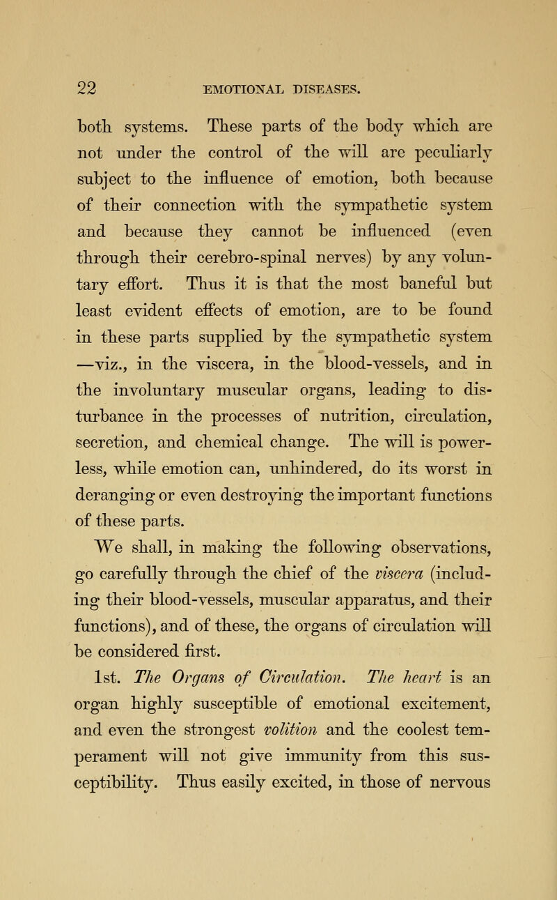 both, systems. These parts of the body whicb are not under the control of the will are peculiarly subject to the influence of emotion, both because of their connection with the sympathetic system and because they cannot be influenced (even through their cerebro-spinal nerves) by any volun- tary efibrt. Thus it is that the most baneful but least evident efiects of emotion, are to be found in these parts supplied by the sympathetic system —viz., in the viscera, in the blood-vessels, and in the involuntary muscular organs, leading to dis- turbance in the processes of nutrition, circulation, secretion, and chemical change. The will is power- less, while emotion can, unhindered, do its worst in deranging or even destroying the important functions of these parts. We shall, in maldng the following observations, go carefully through tbe chief of the visce?^a (includ- ing their blood-vessels, muscular apparatus, and their functions), and of these, the organs of circulation will be considered first. 1st. The Organs of Circulation. The heart is an organ highly susceptible of emotional excitement, and even the strongest volition and the coolest tem- perament will not give immunity from this sus- ceptibility. Thus easily excited, in those of nervous