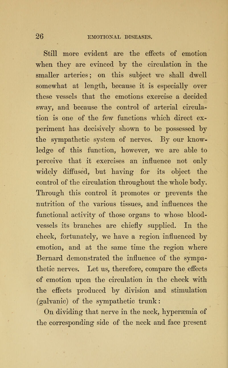 Still more evident are tlie effects of emotion wlien they are evinced by tlie circulation in the smaller arteries; on this subject we shall dwell somewhat at length, because it is especially over these vessels that the emotions exercise a decided sway, and because the control of arterial circula- tion is one of the few functions which direct ex- periment has decisively shown to be possessed by the sympathetic system of nerves. By our know- ledge of this function, however, we are able to perceive that it exercises an influence not only widely diffused, but having for its object the control of the circulation throughout the whole body. Through this control it promotes or prevents the nutrition of the various tissues, and influences the functional acti^dty of those organs to whose blood- vessels its branches are chiefly suppKed. In the cheek, fortunately, we have a region influenced by emotion, and at the same time the region where Bernard demonstrated the influence of the sympa- thetic nerves. Let us, therefore, compare the effects of emotion upon the circulation in the cheek with the effects produced by division and stimulation (galvanic) of the sympathetic trunk: On dividing that nerve in the neck, hypersemia of the corresponding side of the neck and face present