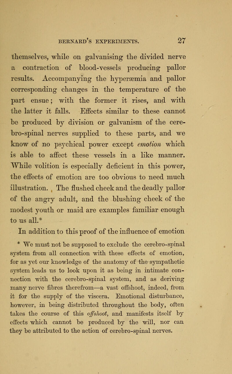 themselves, wliile on galvanising the divided nerve a contraction of blood-vessels producing pallor results. Accompanying tlie hypersemia and pallor corresponding changes in the temperature of the part ensue; with the former it rises, and with the latter it falls. Effects similar to these cannot be produced by division or galvanism of the cere- bro-spinal nerves supplied to these parts, and we know of no psychical power except emotion which is able to affect these vessels in a like manner. While volition is especially deficient in this power, the effects of emotion are too obvious to need much illustration. , The flushed cheek and the deadly pallor of the angry adult, and the blushing cheek of the modest youth or maid are examples familiar enough to us all.* In addition to this proof of the influence of emotion * We must not be supposed to exclude the cerebro-spinal system from all connection with these effects of emotion, for as yet our knowledge of the anatomy of the sympathetic system leads us to look upon it as being in intimate con- nection with the cerebro-spinal system, and as deriving many nerve fibres therefrom—a vast offshoot, indeed, from it for the supply of the viscera. Emotional disturbance, however, in being distributed throughout the body, often takes the course of this offshoot, and manifests itself by effects which cannot be produced by the will, nor can they be attributed to the action of cerebro-spinal nerves.