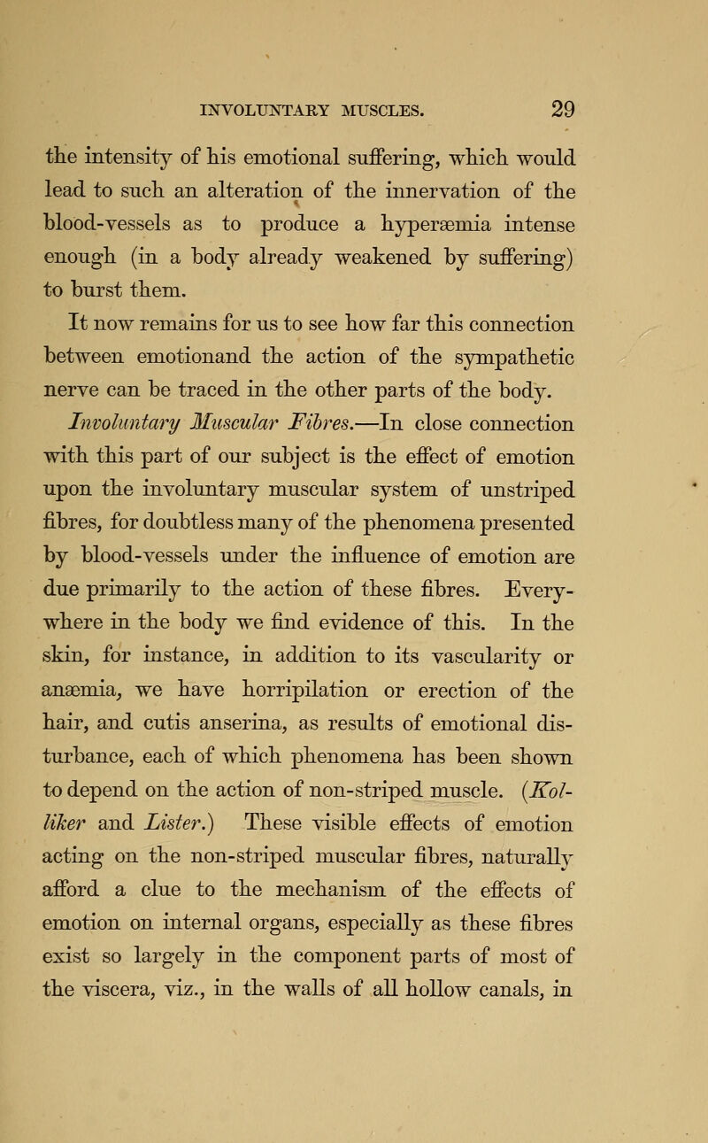 the intensity of his emotional suffering, which would lead to such an alteration of the innervation of the blood-vessels as to produce a hyperaemia intense enough (in a body already weakened by suffering) to burst them. It now remains for us to see how far this connection between emotionand the action of the sympathetic nerve can be traced in the other parts of the body. Involuntary Muscular Fibres,—In close connection with this part of our subject is the effect of emotion upon the involuntary muscular system of unstriped fibres, for doubtless many of the phenomena presented by blood-vessels under the influence of emotion are due primarily to the action of these fibres. Every- where in the body we find evidence of this. In the skin, for instance, in addition to its vascularity or anaemia, we have horripilation or erection of the hair, and cutis anserina, as results of emotional dis- turbance, each of which phenomena has been shown to depend on the action of non-striped muscle. {Kol- liker and Lister.) These visible effects of emotion acting on the non-striped muscular fibres, naturallj- afford a clue to the mechanism of the effects of emotion on internal organs, especially as these fibres exi.st so largely in the component parts of most of the viscera, viz., in the walls of all hollow canals, in
