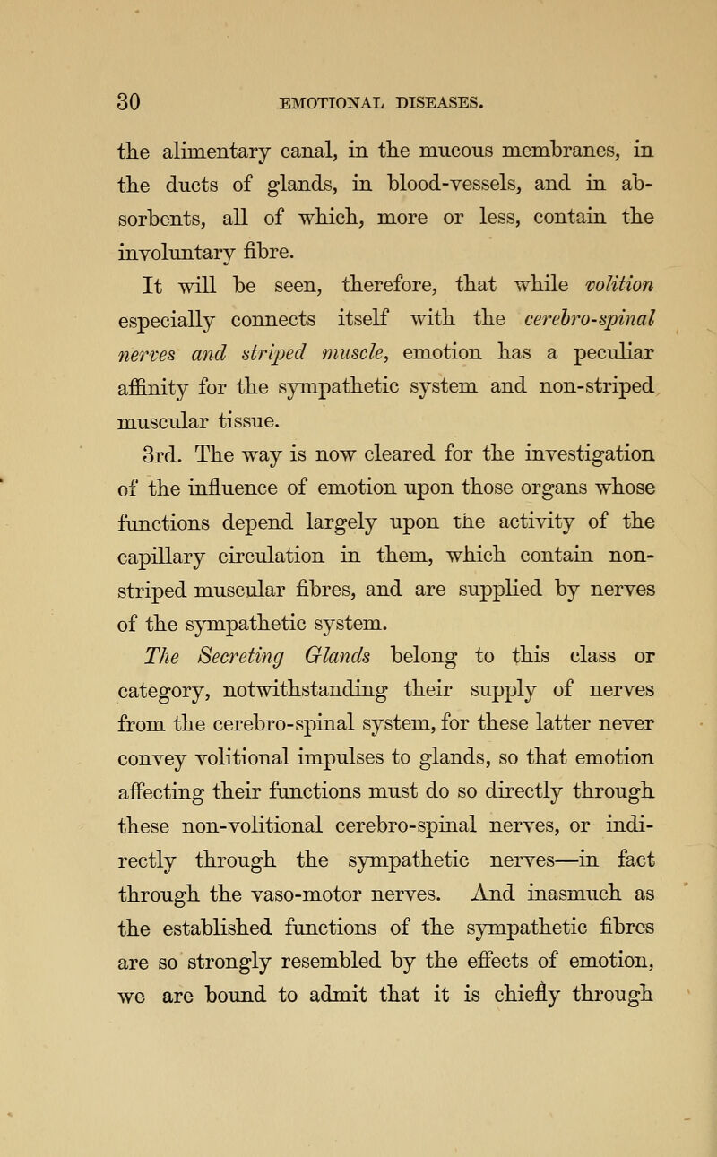 the alimentary canal, in the mucous membranes, in the ducts of glands, in blood-vessels, and in ab- sorbents, all of which, more or less, contain the involuntary fibre. It will be seen, therefore, that while volition especially connects itself with the cerebrospinal nerves and strij^ed muscle, emotion has a peculiar affinity for the sjanpathetic system and non-striped muscular tissue. 3rd. The way is now cleared for the investigation of the influence of emotion upon those organs whose functions depend largely upon the activity of the capillary circulation in them, which contain non- striped muscular fibres, and are supplied by nerves of the sympathetic system. The Secreting Glands belong to this class or category, notwithstanding their supply of nerves from the cerebro-spinal system, for these latter never convey volitional impulses to glands, so that emotion affecting their functions must do so directly through these non-volitional cerebro-spinal nerves, or indi- rectly through the sympathetic nerves—in fact through the vaso-motor nerves. And inasmuch as the established functions of the sympathetic fibres are so strongly resembled by the effects of emotion, we are bound to admit that it is chiefly through